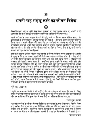 35
अपनी राह समृ करने का जीवन िववेक
िन निलिखत उ रण मेरी बे टसेलर पु तक ‘हू िवल क्राइ हेन यू डाइ?’ से है
(पु तक की सभी अ छी दूकान पर अंगरेजी और िहंदी म उपल ध) ।
अपने किरयर क
े उतार-चढ़ाव क
े बारे म पूछे जाने पर िफ म टार क
े िवन कोस्रर ने
इन श द म जवाब िदया, ‘म एक जीवन जी रहा हूं ।’ मने इस उ र को बहुत गहराई
िलए पाया । अपने जीवन की घटनाओं एवं अनुभव का अ छे या बुरे क
े प म
मू यांकन करने म अपने िदन यतीत करने क
े बजाए उ ह ने एक ि थर मनःि थित
अपनाई और उ ह उसी प म वीकार करने का िनणय िलया, जैसे वे ह, यानी अपने
किरयर का एक वाभािवक िह सा ।
हम सभी अपनी अंितम मंिजल तक पहुंचने क
े िलए िविभ न रा ते अपनाते ह । हमम
से क
ु छ क
े िलए यह रा ता दूसर की बिन बत यादा पथरीला होता है । िक
ं तु कोई
भी बगैर िकसी मुि कल का सामना िकए अंत तक नहीं पहुंच पाता । मुि कल का
मकसद हम बेहतर करना होता है । इसिलए उससे लड़ने क
े बजाए य नहीं उसे
जीवन क
े एक तरीक
े क
े तौर पर िलया जाए? य नहीं आप खुदको नतीजे से अलग
कर ल और अपने जीवन म प्रवेश करती हरएक पिरि थित को बस पूरी तरह अनुभव
कर? पीड़ा को अनुभूत कर और खुशी का आनंद उठाएं । यिद आपने घाटी का भ्रमण
नहीं िकया, तो पवत िशखर से िदखता दृ य कभी आपको त ध कर देनेवाला नहीं
लगेगा । याद रख, जीवन म कोई वा तिवक नाकामी नहीं होती, क
े वल नतीजे होते ह
। कोई स ची त्रासदी नहीं होती, िसफ सबक होते ह । और कोई वा तिवक सम या
नहीं होती, महज िवकास क
े वैसे अवसर होते ह, जो िकसी िववेकवान यि त ारा
समाधान क
े प म पहचाने जाने का इंतजार करते ह ।
प्रेरक उ रण
‘‘ऐसी महानता तो िकसी म भी नहीं होगी, जो इितहास की धारा ही मोड़ दे, िक
ं तु
हमम से हरएक यि त घटनाओं क
े छोटे िह से को बदल देने का काम कर सकता है
और उन सभी कायों क
े क
ु ल योग म इस पीढ़ी का इितहास िलखा जाएगा ।’’
रॉबट एफ. क
े नेडी
‘‘हरएक यि त क
े जीवन म एक िविश ट पल आता है; एक ऐसा पल, िजसक
े िलए
यह यि त पैदा हुआ था । उस िविश ट मौक
े को यिद यह थाम ले, तो वह इसका
िमशन पूरा कर देगा - एक ऐसा िमशन, िजसक
े िलए यह यि त अनूठे प से यो य
था । इस पल म हम अपनी महानता पा लेते ह । यह हमारी सवो म घड़ी होती है ।’’
िवं टन चिचल
 