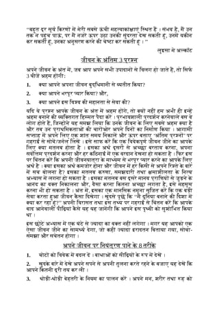 ‘‘बहुत दूर सूय िकरण म मेरी सबसे ऊ
ं ची मह वाकां ाएं ि थत ह । संभव है, म उन
तक न पहुंच पाऊ
ं , पर म नजर ऊपर उठा उनकी सुंदरता देख सकती हूं, उनम यकीन
कर सकती हूं, उनका अनुसरण करने की चे टा कर सकती हूं । ’’
लुइसा मे अ कॉट
जीवन क
े अंितम 3 प्र न
अपने जीवन क
े अंत म, जब आप अपने सभी उपादान से िवलग हो जाते ह, तो िसफ
3 चीज अहम ह गीः
1. या आपने अपना जीवन बुद्िधमानी से यतीत िकया?
2. या आपने भरपूर यार िकया? और,
3. या आपने इस िव व की महानता से सेवा की?
यिद ये प्र न आपक
े जीवन क
े अंत म अहम ह गे, तो य नहीं हम अभी ही इ ह
अहम बनाने की यि तगत िह मत पैदा कर । प्रभावशाली प्रदशन करनेवाले बस वे
लोग होते ह, िज ह ने यह समझ िलया िक उनक
े जीवन क
े िलए सबसे अहम या है
और तब उन प्राथिमकताओं की चार ओर अपने िदन का िनमाण िकया । आगामी
स ताह म अपने िलए एक शांत समय िनकाल और ऊपर बताए ‘अंितम प्र न ’ पर
गहराई से सोच/जनल िलख । इसे साफ कर िक एक िववेकपूण जीवन जीने का आपक
े
िलए या मतलब होता है । इसका अथ दूसर से अ छा बरताव करना, अपना
सवो म प्रदशन करना और हर किठनाई म एक वरदान देखना हो सकता है । िफर इस
पर िचंतन कर िक अपनी जीवनयात्रा क
े मा यम से भरपूर यार करने का आपक
े िलए
अथ है । या इसका अथ कमजोर होना और जीवन म हर िकसी से अपने िर ते क
े बारे
म सच बोलना है? इसका मतलब क णा, समझदारी तथा माशीलता क
े िन य
अ यास म लगना हो सकता है । इसका मतलब बस दूसरे मानव प्रािणय से जुड़ने क
े
आनंद का व त िनकालना और, वैसा करना िकतना अ छा लगता है, इसे महसूस
करना भी हो सकता है । अंत म, इसका एक मानिसक नमूना सृिजत कर िक एक बड़ी
सेवा करता हुआ जीवन क
ै सा िदखेगा । खुदसे पूछ िक ‘‘म दुिनया बनाने की िदशा म
या कर रहा हूं?’’ अपनी िवरासत तथा इस त य पर गहराई से िचंतन कर िक आपक
े
बाद आनेवाली पीिढ़यां क
ै से यह यह जानगी िक आपने इस पृ वी को सुशोिभत िकया
था ।
इस छोटे अ यास म एक घंटे से यादा का व त नहीं लगेगा । मगर यह आपको एक
ऐसा जीवन जीने का साम य देगा, जो कहीं यादा इरादतन िबताया गया, सोचा-
समझा और सचेतन होगा ।
अपने जीवन पर िनयंत्रण पाने क
े 8 तरीक
े
1. चोट को िववेक म बदल द । बाधाओं को सीिढ़य क
े प म देख ।
2. खुदक
े बारे म देखे अपने सपने से अपनी तुलना करते रहने क
े बजाए यह देख िक
आपने िकतनी दूरी तय कर ली ।
3. थोड़ी-थोड़ी बेहतरी क
े िनयम का पालन कर । अपने मन, शरीर तथा ह को
 