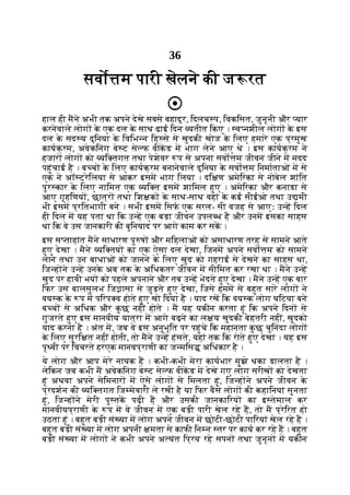 36
सवो म पारी खेलने की ज रत
हाल ही मने अभी तक अपने देखे सबसे बहादुर, िदलच प, िवकिसत, जुनूनी और यार
करनेवाले लोग क
े एक दल क
े साथ ढाई िदन यतीत िकए । व नशील लोग क
े इस
दल क
े सद य दुिनया क
े िविभ न िह से से खुदकी खोज क
े िलए हमारे एक प्रमुख
कायक्रम, अवेकिनंग बे ट से फ वीकड म भाग लेने आए थे । इस कायक्रम ने
हजार लोग को यि तगत तथा पेशेवर प से अपना सवो म जीवन जीने म मदद
पहुंचाई है । ब च क
े िलए कायक्रम बनानेवाले दुिनया क
े सवो म िनमाताओं म से
एक ने अॉ ट्रेिलया से आकर इसम भाग िलया । दि ण अमेिरका से नोबेल शांित
पुर कार क
े िलए नािमत एक यि त इसम शािमल हुए । अमेिरका और कनाडा से
आए गृहिणय , छात्र तथा िश क क
े साथ-साथ वहां क
े कई सीईओ तथा उ मी
भी इसम प्रितभागी बने । सभी इसम िसफ एक सरल- सी वजह से आएः उ ह िदल
ही िदल म यह पता था िक उ ह एक बड़ा जीवन उपल ध है और उनम इसका साहस
था िक वे उस जानकारी की बुिनयाद पर आगे काम कर सक ।
इस स ताहांत मने साधारण पु ष और मिहलाओं को असाधारण तरह से सामने आते
हुए देखा । मैने यि तय का एक ऐसा दल देखा, िजनम अपने सवो म को सामने
लाने तथा उन बाधाओं को जानने क
े िलए खुद को गहराई से देखने का साहस था,
िज ह ने उ ह उनक
े अब तक क
े अिधकतर जीवन म सीिमत कर रखा था । मने उ ह
खुद पर हावी भय को पहले अपनाने और तब उ ह भेदते हुए देखा । मने उ ह एक बार
िफर उस बालसुलभ िज ासा से जुड़ते हुए देखा, िजसे हमम से बहुत सारे लोग ने
वय क क
े प म पिरप व होते हुए खो िदया है । याद रख िक वय क लोग घिटया बने
ब च से अिधक और क
ु छ नहीं होते । म यह यकीन करता हूं िक अपने िदन से
गुजरते हुए इस मानवीय यात्रा म आगे बढ़ने का ल य खुदकी बेहतरी नहीं, खुदको
याद करना है । अंत म, जब वे इस अनुभूित पर पहुंचे िक महानता क
ु छ चुिनंदा लोग
क
े िलए सुरि त नहीं होती, तो मने उ ह हंसते, यहां तक िक रोते हुए देखा । यह इस
पृ वी पर िवचरते हरएक मानवप्राणी का ज मिस अिधकार है ।
ये लोग और आप मेरे नायक ह । कभी-कभी मेरा कायभार मुझे थका डालता है ।
लेिकन जब कभी म अवेकिनंग बे ट से फ वीकड म देखे गए लोग सरीख को देखता
हूं अथवा अपने सेिमनार म ऐसे लोग से िमलता हूं, िज ह ने अपने जीवन क
े
प्रदशन की यि तगत िज मेवारी ले रखी है या िफर वैसे लोग की कहािनयां सुनता
हूं, िज ह ने मेरी पु तक पढ़ी ह और उसकी जानकािरय का इ तेमाल कर
मानवीयप्राणी क
े प म वे जीवन म एक बड़ी पारी खेल रहे ह, तो म प्रेिरत हो
उठता हूं । बहुत बड़ी सं या म लोग अपने जीवन म छोटी-छोटी पािरयां खेल रहे ह ।
बहुत बड़ी सं या म लोग अपनी मता से काफी िन न तर पर काय कर रहे ह । बहुत
बड़ी सं या म लोग ने कभी अपने अ यंत िप्रय रहे सपन तथा जुनून म यकीन
 