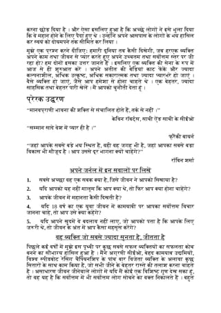 करना छोड़ िदया है । और ऐसा इसिलए हुआ है िक अ छे लोग ने इसे भुला िदया
िक वे महान होने क
े िलए पैदा हुए थे । उ ह ने अपने आसपास क
े लोग क
े भय हािसल
कर वयं को दोयमपने तक सीिमत कर िलया ।
मुझे एक प्र न करने दीिजएः हमारी दुिनया तब क
ै सी िदखेगी, जब हरएक यि त
अपने काम तथा जीवन से यार करते हुए अपने उ चतम तथा सवो म तर पर जी
रहा हो? हम दोन इसका उ र जानते ह । इसिलए एक यि त की सेना क
े प म
आज से ही शु आत कर । अपने अतीत की बेिड़यां काट फक और यादा
क पनाशील, अिधक उ क
ृ ट, अिधक सकारा मक तथा यादा यारभरे हो जाएं ।
वैसे यि त हो जाएं, जैसे आप हमेशा से होना चाहते थे । एक बेहतर, यादा
साहिसक तथा बेहतर पारी खेल । म आपको चुनौती देता हूं ।
प्रेरक उ रण
‘‘मानवप्राणी भावना की शि त से संचािलत होते ह, तक से नहीं ।’’
क
े िवन रॉबट्स, साची ऐंड साची क
े सीईओ
‘‘स मान सादे वेश म यार ही है ।’’
फ् रकी बायन
‘‘जहां आपक
े सबसे बड़े भय ि थत ह, वही वह जगह भी है, जहां आपका सबसे बड़ा
िवकास भी मौजूद है । आप उससे दूर भागना य चाहगे?’’
रॉिबन शमा
अपने जनल म इन सवाल पर िलख
1. सबसे अ छा वह एक सबक या है, िजसे जीवन ने आपको िसखाया है?
2. यिद आपको यह नहीं मालूम िक आप या थे, तो िफर आप या होना चाहगे?
3. आपक
े जीवन म महानता क
ै सी िदखती है?
4. यिद 18 वष का एक युवा जीवन म कामयाबी पर आपका सवो म िवचार
जानना चाहे, तो आप उसे या कहगे?
5. यिद आपने खुदम वे बदलाव नहीं लाए, जो आपको पता है िक आपक
े िलए
ज री थे, तो जीवन क
े अंत म आप क
ै सा महसूस करगे?
वह यि त जो सबसे यादा सुनता है, जीतता है
िपछले कई वषों म मुझे इस पृ वी पर क
ु छ सबसे सफल यि तय का सफलता कोच
बनने का सौभा य हािसल हुआ है । मने अग्रणी सीईओ, बेहद कामयाब उ िमय ,
िव व पीडबोट रेिसंग चिपयनिशप क
े पांच बार िवजेता यि त क
े अलावा क
ु छ
िसतार क
े साथ काम िकया है, जो सभी जीने क
े बेहतर रा ते की तलाश करना चाहते
ह । असाधारण जीवन जीनेवाले लोग म यिद म कोई एक िविश ट गुण देख सका हूं,
तो वह यह है िक सवो म म भी सवो म लोग सोचने का व त िनकालते ह । बहुत
 