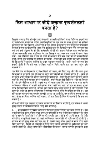 2
िकस आधार पर कोई उ क
ृ ट प्रदशनकता
बनता है?
िपछले स ताह मने फॉ यून 500 संगठन , सरकारी एजिसय तथा िविभ न उ म का
प्रितिनिध व करनेवाले वरीय ए जी युिटव क
े एक दल क
े साथ सुंदरता से प्रेिरत
करनेवाले दो िदन िबताए । वे टोरंटो क
े एक होटल क
े कांफ् रस म म एलीट परफॉमस
िसरीज क
े एक कायक्रम म भाग लेने इकट्ठा हुए थे, िजसकी रचना मने लगभग एक
वष पूव इस उ े य से की िक कारोबारी लोग को अपना पेशेवर तथा यि तगत
जीवन कामयाबी तथा अहिमयत क
े एक िबलक
ु ल नए तर तक उठाने म मदद िमल
सक
े । उस सेिमनार म म उन दो िदन क
े अंतगत मने इस िदशा म जो कामयािबयां
देखीं, उसने मुझे गहराई से द्रिवत कर िदया । उसने मेरे इस यकीन को और मजबूती
दी िक हमम से हरएक यि त क
े अंदर महानता बसती है - कभी- कभी ज रत बस
इसकी होती है िक हम एक सुरि त माहौल िमले, तािक हम उस तक पहुंच उसे
चमकने द ।
जब मने उस कायक्रम क
े प्रितभािगय को जाना, मेरे िलए यह और भी साफ हुआ
िक हमम से हर कोई एक ही तरह क
े बहुत सारे संघषों का सामना करता है । हमम से
हर कोई अपने जीवन म यादा अथ पाना चाहता है । हमम से हर िकसी क
े पास अपने
सपने ह, हम िज ह साकार करना चाहते ह । हमम से हर कोई िविभ न भय का िशकार
है, जो हम सीिमत करते ह । मुझे यह भी साफ हुआ िक जब हम काम तथा अपने
यि तगत जीवन म अपनी सवश्रे ठ चे टा नहीं कर पाते, तो हम न क
े वल खुदक
े
साथ िव वासघात करते ह, बि क हम िजनक
े साथ काम करते ह और िजनकी सेवा
करते ह, उ ह भी हमारी उ क
ृ टता से पिरचय पाने क
े मौक
े से वंिचत कर देते ह । यह
दुिनया तब सचमुच एक कमतर अ छी जगह रह जाती है, जब हमम से हरएक अपना
तर ऊ
ं चा कर वैसा यि त नहीं बनता, जो हम िदल ही िदल म जानते ह िक हम बन
सकते ह ।
कौन-सी चीज एक उ क
ृ ट प्रदशन करनेवाले का िनमाण करती ह, इस संबंध म अपने
क
ु छ िवचार म आपक
े िचंतन क
े िलए पेश करता हूंः
1. प्रभावशाली प्रदशन करनेवाले िवजेता बनाम पीिड़त का खेल खेलते ह । एक
ए जी युिटव कोच, व ता तथा प्रबंधन परामशी क
े प म िविभ न संगठन क
े साथ
अपने काम क
े िसलिसले म पूरे िव व की अपनी यात्राओं क
े दौरान म बहुत- सी ऐसी
कॉरपोरेट सं क
ृ ितयां देखता हूं, जहां यि तगत जवाबदेही की पूरी मनाही होती है ।
संगठन म जो क
ु छ काम नहीं कर रहा है, उसक
े िलए लोग दूसर क
े माथे दोष डाल
िदया करते ह । िकसी भी नाकामी क
े िलए लोग अपने आसपास क
े यि तय की ओर
उंगली उठाते ह । िक
ं तु जैसा मने ‘लीडरिशप िवजडम’ नामक अपनी पु तक म कहा
 