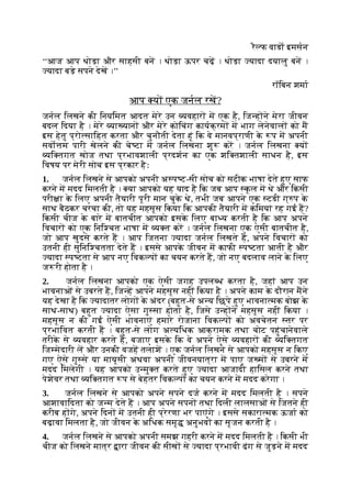 रै फ वाडा इमसन
‘‘आज आप थोड़ा और साहसी बन । थोड़ा ऊपर चढ़ । थोड़ा यादा दयालु बन ।
यादा बड़े सपने देख ।’’
रॉिबन शमा
आप य एक जनल रख?
जनल िलखने की िनयिमत आदत मेरे उन यवहार म एक है, िज ह ने मेरा जीवन
बदल िदया है । मेरे या यान और मेरे कोिचंग कायक्रम म भाग लेनेवाल को म
इस हेतु प्रो सािहत करता और चुनौती देता हूं िक वे मानवप्राणी क
े प म अपनी
सवो म पारी खेलने की चे टा म जनल िलखना शु कर । जनल िलखना य
यि तगत खोज तथा प्रभावशाली प्रदशन का एक शि तशाली साधन है, इस
िवषय पर मेरी सोच इस प्रकार हैः
1. जनल िलखने से आपको अपनी अ प ट-सी सोच को सटीक भाषा देते हुए साफ
करने म मदद िमलती है । या आपको यह याद है िक जब आप कूल म थे और िकसी
परी ा क
े िलए अपनी तैयारी पूरी मान चुक
े थे, तभी जब आपने एक टडी ग् प क
े
साथ बैठकर चरचा की, तो यह महसूस िकया िक आपकी तैयारी म किमयां रह गई ह?
िकसी चीज क
े बारे म बातचीत आपको इसक
े िलए बा य करती है िक आप अपने
िवचार को एक िनि चत भाषा म य त कर । जनल िलखना एक ऐसी बातचीत है,
जो आप खुदसे करते ह । आप िजतना यादा जनल िलखते ह, अपने िवचार को
उतनी ही सुिनि चतता देते ह । इससे आपक
े जीवन म काफी प टता आती है और
यादा प टता से आप नए िवक प का चयन करते ह, जो नए बदलाव लाने क
े िलए
ज री होता है ।
2. जनल िलखना आपको एक ऐसी जगह उपल ध करता है, जहां आप उन
भावनाओं से उबरते ह, िज ह आपने महसूस नहीं िकया है । अपने काम क
े दौरान मने
यह देखा है िक यादातर लोग क
े अंदर (बहुत-से अ य िछपे हुए भावना मक बोझ क
े
साथ-साथ) बहुत यादा ऐसा गु सा होता है, िजसे उ ह ने महसूस नहीं िकया ।
महसूस न की गई ऐसी भावनाएं हमारे रोजाना िवक प को अवचेतन तर पर
प्रभािवत करती ह । बहुत-से लोग अ यिधक आक्रामक तथा चोट पहुंचानेवाले
तरीक
े से यवहार करते ह, बजाए इसक
े िक वे अपने ऐसे यवहार की यि तगत
िज मेदारी ल और उनकी वजह तलाश । एक जनल िलखने से आपको महसूस न िकए
गए ऐसे गु से या मायूसी अथवा अपनी जीवनयात्रा म पाए ज म से उबरने म
मदद िमलेगी । यह आपको उ मु त करते हुए यादा आजादी हािसल करने तथा
पेशेवर तथा यि तगत प से बेहतर िवक प का चयन करने म मदद करेगा ।
3. जनल िलखने से आपको अपने सपने दज करने म मदद िमलती है । सपने
आशावािदता को ज म देते ह । आप अपने सपन तथा िदली लालसाओं से िजतने ही
करीब ह गे, अपने िदन म उतनी ही प्रेरणा भर पाएंगे । इससे सकारा मक ऊजा को
बढ़ावा िमलता है, जो जीवन क
े अिधक समृ अनुभव का सृजन करती है ।
4. जनल िलखने से आपको अपनी समझ गहरी करने म मदद िमलती है । िकसी भी
चीज को िलखने मात्र ारा जीवन की सीख से यादा प्रभावी ढंग से जुड़ने म मदद
 