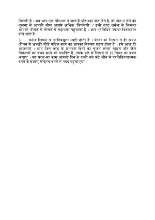 िमलती है । जब आप एक सेिमनार म जाते ह और वहां नोट लेते ह, तो नोट न लेने की
तुलना म आपकी सीख आपसे अिधक ‘िचपक
े गी ।’ इसी तरह जनल म िलखना
आपको जीवन से सीखने म सहायता पहुंचाता है । आप प्रितिदन यादा िववेकवान
होते जाते ह ।
5. जनल िलखने से प्रितब ता गहरी होती है । चीज को िलखने से ही अपने
जीवन म अ छी चीज घिटत करने का आपका िन चय गहरा होता है । इसे आज ही
आजमाएं । आप िजस तरह क
े शानदार िदन का सृजन करना चाहते और जैसे
िवक प का चयन करने को समिपत ह, उसक
े बारे म िलखने म 15 िमनट का व त
लगाएं । यह सरल-सा काम आपको िदन क
े बाकी बचे घंटे जीने म प्रितिक्रया मक
बनने क
े बजाए सिक्रय बनने म मदद पहुंचाएगा ।
 