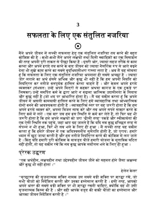 3
सफलता क
े िलए एक संतुिलत नजिरया
मने अपने जीवन म स ची सफलता हेतु एक संतुिलत नजिरया तय करने की बहुत
कोिशश की है । कभी-कभी मने अपने ल य तथा िदली वािहश का एक िमसाइल
की तरह अपनी पूरी ताकत से पीछा िकया है । दूसरी ओर, यादा सहज तरीक
े से काम
करना और अपने इरादे तय करने क
े बाद जीवन को यादा नैसिगक प से आगे बढ़ने
देना भी मुझे काम करने का सबसे बुद्िधमानीभरा रा ता लगा है । अब म यह सोचता
हूं िक सफलता क
े िलए एक संतुिलत नजिरया अपनाना ही सबसे अ छा है । यादा
जोर लगाने का अथ इससे अिधक और क
ु छ भी नहीं है िक हम अपनी िनयित को
िनयंित्रत कर नतीजे बलपूवक हािसल करना चाहते ह । और क
े वल अपने इरादे
य तकर (संभवतः उ ह अपने िमत्र से कहकर अथवा कागज क
े एक टु कड़े पर
िलखकर) उ ह समिपत कम क
े ारा आगे न बढ़ाना आि मक उदासीनता क
े िसवाय
और क
ु छ नहीं है (जो भय पर आधािरत होता है) । म यह यकीन करता हूं िक अपने
जीवन म असली कामयाबी हािसल करने क
े िलए हम यावहािरक तथा आ याि मक
दोन बनने की आव यकता होती है । यावहािरक तर पर यह ज री होता है िक हम
अपने इरादे य त कर, अपना िवजन साफ कर और तब अपने सपने साकार करने क
े
िलए कम म लग । एक बार जब हम इस ि थित से कम कर लेते ह, तो िफर यह भी
ज री होता है िक हम अपने ल य को जरा ‘ढीली तरह’ पकड़ और वीकायता की
एक ऐसी ि थित तक पहुंच, जहां आप यह जानते ह िक यिद सब क
ु छ इि छत तरह से
संप न न भी हुआ, िफर भी सब भले क
े िलए ही हुआ । म स ची तरह यह यकीन
करता हूं िक हमारे जीवन म एक अिव वसनीय सुसंगित होती है, जो प्रायः हमारे
यान से छूट जाया करती है और हम नतीजे िनयंित्रत करने की कोिशश म लग जाते
ह । िक
ं तु यिद हमारी पूरी कोिशश क
े बावजूद चीज हमारी योजना क
े मुतािबक घिटत
नहीं होतीं, तो यह यकीन रख िक सब क
ु छ आपक
े सवो म भले क
े िलए ही हुआ ।
प्रेरक उ रण
‘‘एक अथहीन, ल यहीन तथा उ े यहीन जीवन जीने को सहमत होने जैसा अ य
और क
ु छ भी नहीं होता ।’’
हेलेन क
े लर
‘‘ब्र ा ड की सृजना मक शि त नामक उस सबसे बड़ी शि त पर श्र ा रख, जो
सभी चीज को िनदिशत करती और उनका इ तेमाल करती है । इसी तरह, आपको
अपने अंतर की सबसे बड़ी शि त पर भी श्र ा रखनी चािहए, य िक वह भी उसी
सृजना मक िक म की है । और वही आपक
े वजूद की बाकी चीज का इ तेमाल और
आपका जीवन िनदिशत करती है ।’’
 