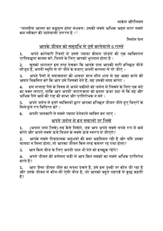 माकस औरेिलयस
‘‘मानवीय आ मा का ब मूल होना संभवतः उसकी सबसे अिधक अहम मगर सबसे
कम वीकार की जानेवाली ज रत है ।’’
िसमोन वेल
आपक
े जीवन को समृद्िध से पूण करनेवाले 6 रा ते
1. अपने कारोबारी िर त म उससे यादा कीमत जोड़ने की एक यि तगत
प्रितब ता कायम कर, िजतने क
े िलए आपको भुगतान होता है ।
2. खुदको लगातार इस तरह देखकर िक आपक
े पास आपकी सारी इि छत चीज
मौजूद ह, अपनी मृित से परे जीने क
े बजाए अपनी क पना से परे जीएं ।
3. अपने पैस म सदाशयता की भावना डाल मौन भाव से यह आशा करने की
आदत िवकिसत कर िक आप उसे िजसको देते ह, यह उसकी मदद करेगा ।
4. इस स ताह पैसे क
े िवषय म अपने यकीन को जनल म िलखने क
े िलए एक घंटे
का व त लगाएं, तािक आप अपनी जाग कता को इतना ऊ
ं चा उठा ल िक वह और
अिधक पैसे आने की राह की बाधा और प्रितरोधक न बने ।
5. अपने जनल म दूसरे यि तय ारा आपका इि छत जीवन जीते हुए िचत्र क
े
िमलेजुले प िचित्रत कर ।
6. अपनी जानकारी म सबसे यादा देनेवाले यि त बन जाएं ।
अपने जनल म इन सवाल पर िलख
1. (अपना नाम िलख) तब क
ै से िदखगे, जब आप अपने सबसे स चे प म कम
करगे और अपने सबसे ऊ
ं चे िवजन क
े सबसे ऊ
ं चे व प म जीएंगे?
2. आपक
े सबसे पीड़ादायक अनुभव की या अहिमयत रही है और यिद उनका
फायदा न िमला होता, तो आपका जीवन िकस तरह कमतर रह गया होता?
3. आप िकस चीज क
े िलए अपनी जान भी देने को इ छुक रहगे?
4. अपने जीवन की वतमान घड़ी म आप िकन सबक का सबसे अिधक प्रितरोध
करते ह?
5. आप जैसा जीवन जीने का सपना देखते ह, उसे इस पृ वी पर कौन जी रहा है
और उसक
े जीवन म कौन-सी ऐसी चीज है, जो आपको बहुत गहराई से क
ु छ कहती
है?
 