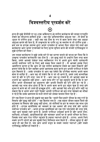 4
िव व तरीय प्रदशन कर
हाल ही मुझे डीवीडी पर यू2 (एक अॉक ट्रा) क
े संगीत कायक्रम की लाइव प्र तुित
देखने का सौभा य हािसल हुआ । यह एक अिव मरणीय अनुभव रहा । म बोनो क
े
जुनून से प्रेिरत हुआ । जहां तक एक टीम क
े प म काम करने तथा एक अनूठा
अनुभव कराने की बात है, म उ क
ृ टता क
े प्रित यू2 क
े समपण से भी प्रेिरत हुआ ।
इस दल क
े हरएक सद य ारा अपने प्रदशन म अपना िदल उड़ेल देने तथा इस
कायक्रम आए अपने प्रशंसक क
े िलए मू य सृिजत करने की स ची प्रितब ता ने
मुझे द्रिवत कर िदया ।
उस लाइव कायक्रम ने मुझे उनक
े बारे म यह धारणा बनाने को बा य कर िदया िक वे
उ क
ृ ट प्रदशन करनेवाली एक टीम ह । उन क
ु छ घंट म उ ह ने िजस तरह काम
िकया, उससे आपको पेशेवर तथा यि तगत प म अपने ारा खेली जानेवाली
अपनी सवो म पारी क
े िलए कई सबक िमल सकते ह । म आपको इसक
े िलए
आमंित्रत करता हूं िक आप भी यह संगीत कायक्रम देखने का व त िनकाल और
इसपर सोच िक ये चार यि त अपने आनंदमय काम करते हुए अपनी प्रितभा से क
ै से
गुल िखलाते ह । उनक
े प्रदशन म आप यह देखगे िक प्र येक सद य अपने खास
काम म मािहर है । आप यह भी देखगे िक वे जो भी करते ह, उससे उ ह वा तिवक
यार है और वे पूरी तरह ‘लय म’ ह । आप जब यू2 देखते ह, तो आपको व त क
े
गुजरने का अहसास नही होता । आप साफ तौर पर यह महसूस करते ह िक ये चार
लोग अपने जीवनकम का अनुसरण और अपनी िनयित की पूरी पूित कर रहे ह ।
आपको यह साफ बोध होता है िक वे अपने काम करते हुए बहुत खुश ह तथा इसे
मु त म करने को भी उतने ही इ छुक ह गे । और आपको यह भान हुए बगैर नहीं रह
सकता िक वे अपने अंदर गहरे पैठकर अपनी प्रितभा को इस तरह चमकने का मौका
दे रहे है िक उनक
े आसपास क
े सभी लोग को उसका फायदा िमल रहा है ।
मेरे एक िमत्र ने हाल ही मुझसे यह कहा िक ‘‘हमारे िदन हमारे जीवन क
े लघु प क
े
िसवाय और क
ु छ नहीं होते ।’’ यह िकतना सच है । एक महान जीवन महान िदन की
श्रृंखला क
े िसवाय और क
ु छ नहीं होता, जो मोितय क
े हार क
े समान एक साथ गुंथे
होते ह । हरएक कायिदवस को चमकने क
े एक अवसर की तरह देख और अपना
सवा च प्रदशन कर । अपने हरएक कायिदवस को एक ऐसे लेटफॉम की तरह देख,
जहां आप खुदको गहरे करते ह, अपनी प्रितभा उ मु त करते ह और अपने टीम-
सािथय , ग्राहक , आपूितकताओं और खासकर अपने घर म अपने पिरवार क
े िलए-
िजसक
े पास आप रोज राित्र पहुंचते ह- यादा यारभरे होते ह । प्रायः अपने िलए
सबसे ज री लोग को हम खुदक
े िलए िनि चत मान बैठते ह । जीवन छोटा है और
आज ही वह िदन है, जब आप अपने वजूद क
े सबसे यादा यारभरे (और सबसे
प्रितब ) यि त हो सकते ह ।
 