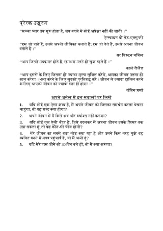 प्रेरक उ रण
‘‘स चा यार तब शु होता है, जब बदले म कोई अपे ा नहीं की जाती ।’’
ऐ वाइन डी सट-ए सुपरी
‘‘हम जो पाते ह, उससे अपनी जीिवका चलाते ह; हम जो देते ह, उससे अपना जीवन
बनाते ह ।’’
सर िवं टन चिचल
‘‘आप िजतने मददगार होते ह, लगभग उतने ही खुश रहते ह ।’’
काल रीलड
‘‘आप दूसर क
े िलए िजतना ही यादा मू य सृिजत करगे, आपका जीवन उतना ही
काम करेगा । भला करने क
े िलए खुदको प्रितब कर । जीवन से यादा हािसल करने
क
े िलए आपको जीवन को यादा देना ही होगा ।’’
रॉिबन शमा
अपने जनल म इन सवाल पर िलख
1. यिद कोई एक ऐसा श द है, म अपने जीवन को िजसका समथन करता देखना
चाहूंगा, तो वह श द या होगा?
2. अपने जीवन म म िकसे अब और बदा त नहीं क ं गा?
3. यिद कोई एक ऐसी चीज है, िजसे बदलकर म अपना जीवन उसक
े िशखर तक
उठा सकता हूं, तो वह कौन-सी चीज होगी?
4. मेरे जीवन का सबसे बड़ा मोड़ या रहा है और उसने िकस तरह मुझे वह
यि त बनने म मदद पहुंचाई है, जो म अभी हूं?
5. यिद मेरे पास जीने को 30 िदन बचे ह , तो म या क ं गा?
 