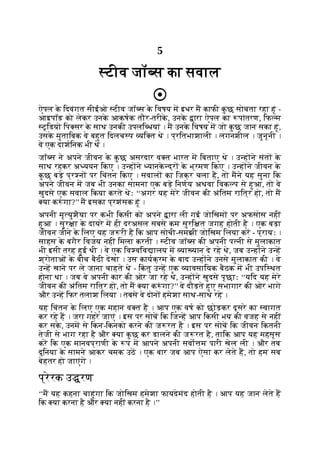 5
टीव जॉ स का सवाल
ऐपल क
े िदवंगत सीईओ टीव जॉ स क
े िवषय म इधर म काफी क
ु छ सोचता रहा हूं -
आइपॉड को लेकर उनक
े आकषक तौर-तरीक
े , उनक
े ारा ऐपल का पांतरण, िफ म
टूिडयो िप सर क
े साथ उनकी उपलि धयां । म उनक
े िवषय म जो क
ु छ जान सका हूं,
उसक
े मुतािबक वे बहुत िदलच प यि त थे । प्रितभाशाली । लगनशील । जुनूनी ।
वे एक दाशिनक भी थे ।
जॉ स ने अपने जीवन क
े क
ु छ असरदार व त भारत म िबताए थे । उ ह ने संत क
े
साथ रहकर अ ययन िकए । उ ह ने यानक
े द्र क
े भ्रमण िकए । उ ह ने जीवन क
े
क
ु छ बड़े प्र न पर िचंतन िकए । सवाल का िजक्र चला है, तो मने यह सुना िक
अपने जीवन म जब भी उनका सामना एक बड़े िनणय अथवा िवक प से हुआ, तो वे
खुदसे एक सवाल िकया करते थेः ‘‘अगर यह मेरे जीवन की अंितम राित्र हो, तो म
या क ं गा?’’ म इसका प्रशंसक हूं ।
अपनी मृ युशैया पर कभी िकसी को अपने ारा ली गई जोिखम पर अफसोस नहीं
हुआ । सुर ा क
े दायरे म ही दरअसल सबसे कम सुरि त जगह होती है । एक बड़ा
जीवन जीने क
े िलए यह ज री है िक आप सोची-समझी जोिखम िलया कर - प्रायः ।
साहस क
े बगैर िवजय नहीं िमला करती । टीव जॉ स की अपनी प नी से मुलाकात
भी इसी तरह हुई थी । वे एक िव विव ालय म या यान दे रहे थे, जब उ ह ने उ ह
श्रोताओं क
े बीच बैठी देखा । उस कायक्रम क
े बाद उ ह ने उनसे मुलाकात की । वे
उ ह खाने पर ले जाना चाहते थे - िक
ं तु उ ह एक यावसाियक बैठक म भी उपि थत
होना था । जब वे अपनी कार की ओर जा रहे थे, उ ह ने खुदसे पूछाः ‘‘यिद यह मेरे
जीवन की अंितम राित्र हो, तो म या क ं गा?’’ वे दौड़ते हुए सभागार की ओर भागे
और उ ह िफर तलाश िलया । तबसे वे दोन हमेशा साथ-साथ रहे ।
यह िचंतन क
े िलए एक महान व त है । आप एक वष को छोड़कर दूसरे का वागत
कर रहे ह । जरा गहरे जाएं । इस पर सोच िक िज ह आप िकसी भय की वजह से नहीं
कर सक
े , उनम से िकन-िकनको करने की ज रत है । इस पर सोच िक जीवन िकतनी
तेजी से भाग रहा है और या क
ु छ कर डालने की ज रत है, तािक आप यह महसूस
कर िक एक मानवप्राणी क
े प म आपने अपनी सवो म पारी खेल ली । और तब
दुिनया क
े सामने आकर चमक उठ । एक बार जब आप ऐसा कर लेते ह, तो हम सब
बेहतर हो जाएंगे ।
प्रेरक उ रण
‘‘म यह कहना चाहूंगा िक जोिखम हमेशा फायदेमंद होती है । आप यह जान लेते ह
िक या करना है और या नहीं करना है ।’’
 