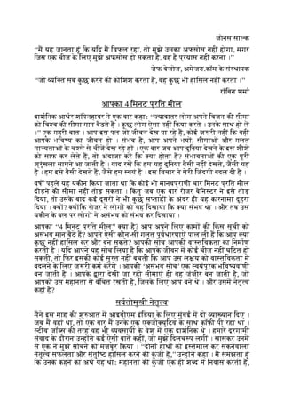 जोनस सा क
‘‘म यह जानता हूं िक यिद म िवफल रहा, तो मुझे उसका अफसोस नहीं होगा, मगर
िजस एक चीज क
े िलए मुझे अफसोस हो सकता है, वह है प्रयास नहीं करना ।’’
जेफ बेजोज, अमेजन.कॉम क
े सं थापक
‘‘जो यि त सब क
ु छ करने की कोिशश करता है, वह क
ु छ भी हािसल नहीं करता ।’’
रॉिबन शमा
आपका 4 िमनट प्रित मील
दाशिनक आथर शॉपेनहावर ने एक बार कहाः ‘‘ यादातर लोग अपने िवजन की सीमा
को िव व की सीमा मान बैठते ह । क
ु छ लोग ऐसा नहीं िकया करते । उनक
े साथ हो ल
।’’ एक गहरी बात । आप इस पल जो जीवन देख पा रहे ह, कोई ज री नहीं िक वही
आपक
े भिव य का जीवन हो । संभव है, आप अपने भय , सीमाओं और गलत
मा यताओं क
े च मे से चीज देख रहे ह । एक बार जब आप दुिनया देखने क
े इस शीशे
को साफ कर लेते ह, तो अंदाजा कर िक या होता है? संभावनाओं की एक पूरी
श्रृंखला सामने आ जाती है । याद रख िक हम यह दुिनया वैसी नहीं देखते, जैसी यह
है । हम इसे वैसी देखते ह, जैसे हम वयं ह । इस िवचार ने मेरी िजंदगी बदल दी है ।
वषों पहले यह यकीन िकया जाता था िक कोई भी मानवप्राणी चार िमनट प्रित मील
दौड़ने की सीमा नहीं तोड़ सकता । िक
ं तु जब एक बार रोजर बैिन टर ने इसे तोड़
िदया, तो उसक
े बाद कई दूसर ने भी क
ु छ स ताह क
े अंदर ही यह कारनामा दुहरा
िदया । य ? य िक रोजर ने लोग को यह िदखाया िक या संभव था । और तब उस
यकीन क
े बल पर लोग ने असंभव को संभव कर िदखाया ।
आपका ‘‘4 िमनट प्रित मील’’ या है? आप अपने िलए काम की िकस सूची को
असंभव मान बैठे ह? आपने ऐसी कौन-सी गलत पूवधारणाएं पाल ली ह िक आप या
क
ु छ नहीं हािसल कर और बन सकते? आपकी सोच आपकी वा तिवकता का िनमाण
करती है । यिद आपने यह सोच िलया है िक आपक
े जीवन म कोई चीज नहीं घिटत हो
सकती, तो िफर इसकी कोई सूरत नहीं बचती िक आप उस ल य को वा तिवकता म
बदलने क
े िलए ज री कम करगे । आपकी ‘असंभव सोच’ एक वयंपूरक भिव यवाणी
बन जाती है । आपक
े ारा देखी जा रही सीमाएं ही वह जंजीर बन जाती है, जो
आपको उस महानता से वंिचत रखती है, िजसक
े िलए आप बने थे । और उसम नेतृ व
कहां है?
सवतोमुखी नेतृ व
मने इस माह की शु आत म आइबीएम इंिडया क
े िलए मुंबई म दो या यान िदए ।
जब म वहां था, तो एक बार म उनक
े एक ए जी युिटव क
े साथ कॉफी पी रहा था ।
टीव जॉ स की तरह वह भी यवसायी क
े वेश म एक दाशिनक थे । हमारे दूरगामी
संवाद क
े दौरान उ ह ने कई ऐसी बात कहीं, जो मुझे िदलच प लगीं । खासकर उनम
से एक ने मुझे सोचने को मजबूर िकया । ‘‘दोन हाथ को इ तेमाल कर सकनेवाला
नेतृ व सफलता और संतुि ट हािसल करने की क
ुं जी है,’’ उ ह ने कहा । म समझता हूं
िक उनक
े कहने का अथ यह थाः महानता की क
ुं जी एक ही श द म िनवास करती है,
 