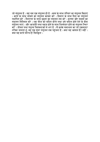 जो संतुलन है । यह सब एक संतुलन ही है । काम क
े साथ पिरवार का संतुलन िबठाएं
। करने क
े साथ सोचने का संतुलन कायम कर । िदमाग क
े साथ िदल का संतुलन
थािपत कर । िमत्रता क
े साथ दृढ़ता का संतुलन तय कर । क णा और साहस का
संतुलन िनि चत कर । एक चीज को घिटत करने तथा उसे घिटत होने देने क
े बीच
संतुलन लाएं । और आजादी तथा सहज होने क
े साथ िज मेदार होने का संतुलन ि थर
कर । जीवन तथा नेतृ व िवडंबनाओं से भरा है । म इनक
े समाधान का जो एकमात्र
तरीका जानता हूं, वह एक सुंदर संतुलन तक पहुंचना है । या यह आसान है? नहीं ।
या यह करने यो य है? िबलक
ु ल ।
 
