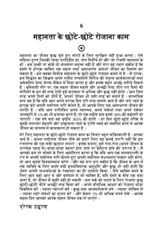 6
महानता क
े छोटे-छोटे रोजाना काम
महानता का जीवन क
ु छ चुने हुए लोग क
े िलए सुरि त नहीं हुआ करता - ऐसे
मिहला-पु ष िजनकी वचा त् िटहीन हो, दांत िनदाष ह और जो राजसी खानदान क
े
ह । इस पृ वी पर कोई भी मानवेतर मनु य नहीं है और मेरा यह गहरा यकीन है िक
हमम से हरएक यि त एक महान तथा असाधारण अथभरे जीवन का िनमाण कर
सकता है । इन सबका िनचोड़ महानता क
े छोटे-छोटे रोजाना काम म है । म प्रायः
इस िस ांत का िश ण अपने एलीट परफॉमस िसरीज की नेतृ व कायशालाओं तथा
अवेकिनंग बे ट से फ वीकड म िदया करता हूं और इसक
े बहुत अ छे नतीजे िनकले
ह । बुिनयादी तौर पर, एक महान जीवन महान और अ छी तरह जीए गए िदन की
मोितय क
े हार की तरह गुंथी हुई श्रृंखला से अिधक और क
ु छ नहीं होता । आप िजस
तरह अपने िदन को जीते ह, अपना जीवन भी उसी तरह का बनाते ह । वा तिवक
बात यह है िक यिद आप अपने हरएक िदन पूरी तरह सामने आते ह और जगे रहने क
े
हरएक घंटे अपनी सवो म पारी खेलते ह, तो आपक
े िलए एक असाधारण जीवन की
गारंटी है । यिद आप प्रितिदन अपने वा य, अपने संबंध तथा अपने पेशेवर
जानकारी म 1% का भी इजाफा करते ह, तो एक महीने बाद इनम 30% की बढ़ोतरी हो
जाएगी । एक वष बाद यह वृद्िध 365% की होगी । हर िदन छोटे-छोटे तरीक
े से
खुदम लगातार बेहतरी और उ क
ृ टता लाने क
े प्रित वयं को समिपत करने से आपक
े
जीवन का वा तव म कायाक प हो सकता है ।
मेरे िलए महानता क
े छोटे-छोटे रोजाना काम का िवचार बहुत शि तशाली है । इसका
अथ है - अपना सवो म जीवन जीने को हमारे िलए यह कतई ज री नहीं िक हम
पांतरण की एक लंबी छलांग लगाएं । इसक
े बजाए, हम रोज-रोज (अपने जीवन क
े
प्र येक पहलू म) थोड़ा-थोड़ा बेहतर होते जाने पर किद्रत होने की ज रत है । म
आपको इस पर सोचने क
े िलए आमंित्रत करता हूं िक यिद आप एक मानवप्राणी क
े
प म अपनी सवो म पारी खेलते हुए अपनी सवो म संभावनाएं साकार नहीं करगे,
तो आप खुदसे िव वासघात करगे । और यह मेरा पूरा यकीन है िक जीवन क
े अंत म
एक यि त क
े िलए इससे बड़ी दयिवदारक अनुभूित और क
ु छ भी नहीं होती िक
उसने अपनी संभावनाओं क
े रंचमात्र का ही उपयोग िकया । जैसे यि त बनने क
े
िलए आप यहां आए थे और वतमान म जो यि त ह, यिद दोन क
े बीच एक बड़ा
अंतर है, तो जीवन म खुशी नहीं हो सकती । इस फक को पाटने क
े िलए रोजाना क
ु छ
छोटी-छोटी चीज अ छी तरह िकया कर । अपने बौद्िधक आधार को रोजाना थोड़ा
िवकिसत कर । यादा यारभरे बन । क
ु छ नया आजमानेवाले बन । यादा जोिखम ल
। यादा गहरे संबंध का सृजन कर । और क
े वल 1% भी अिधक सपने देख । आपक
े
महान िदन आपको आपक
े महान जीवन तक ले जाएंगे ।
प्रेरक उ रण
 