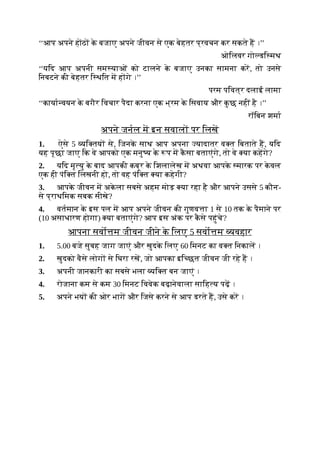 ‘‘आप अपने हाठ क
े बजाए अपने जीवन से एक बेहतर प्रवचन कर सकते ह ।’’
ओिलवर गो डि मथ
‘‘यिद आप अपनी सम याओं को टालने क
े बजाए उनका सामना कर, तो उनसे
िनबटने की बेहतर ि थित म ह गे ।’’
परम पिवत्र दलाई लामा
‘‘काया वयन क
े बगैर िवचार पैदा करना एक भ्रम क
े िसवाय और क
ु छ नहीं है ।’’
रॉिबन शमा
अपने जनल म इन सवाल पर िलख
1. ऐसे 5 यि तय से, िजनक
े साथ आप अपना यादातर व त िबताते ह, यिद
यह पूछा जाए िक वे आपको एक मनु य क
े प म क
ै सा बताएंगे, तो वे या कहगे?
2. यिद मृ यु क
े बाद आपकी कब्र क
े िशलालेख म अथवा आपक
े मारक पर क
े वल
एक ही पंि त िलखनी हो, तो वह पंि त या कहेगी?
3. आपक
े जीवन म अक
े ला सबसे अहम मोड़ या रहा है और आपने उससे 5 कौन-
से प्राथिमक सबक सीखे?
4. वतमान क
े इस पल म आप अपने जीवन की गुणव ा 1 से 10 तक क
े पैमाने पर
(10 असाधारण होगा) या बताएंगे? आप इस अंक पर क
ै से पहुंचे?
आपना सवो म जीवन जीने क
े िलए 5 सवो म यवहार
1. 5.00 बजे सुबह जाग जाएं और खुदक
े िलए 60 िमनट का व त िनकाल ।
2. खुदको वैसे लोग से िघरा रख, जो आपका इि छत जीवन जी रहे ह ।
3. अपनी जानकारी का सबसे भला यि त बन जाएं ।
4. रोजाना कम से कम 30 िमनट िववेक बढ़ानेवाला सािह य पढ़ ।
5. अपने भय की ओर भाग और िजसे करने से आप डरते ह, उसे कर ।
 
