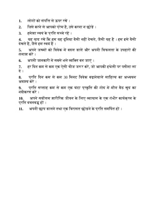 1. लोग को संपि से ऊपर रख ।
2. िजसे करने से आपको प्रेम है, उसे करना न छोड़ ।
3. हमेशा वयं क
े प्रित स चे रह ।
4. यह याद रख िक हम यह दुिनया वैसी नहीं देखते, जैसी यह है । हम इसे वैसी
देखते ह, जैसे हम वयं ह ।
5. अपने ज म को िववेक म बदल डाल और अपनी िवफलता क
े उपहार की
तलाश कर ।
6. अपनी जानकारी म सबसे भले यि त बन जाएं ।
7. हर िदन कम से कम एक ऐसी चीज ज र कर, जो आपकी हथेली पर पसीना ला
दे ।
8. प्रित िदन कम से कम 30 िमनट िववेक बढ़ानेवाले सािह य का अ ययन
अव य कर ।
9. प्रित स ताह कम से कम एक घंटा प्रक
ृ ित की गोद म मौन बैठ खुद का
नवीकरण कर ।
10. अपने सवो म शारीिरक जीवन क
े िलए यायाम क
े एक गंभीर कायक्रम क
े
प्रित वचनब ह ।
11. अपनी छाप डालने तथा एक िवरासत छोड़ने क
े प्रित समिपत ह ।
 