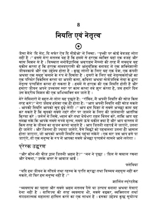 8
िनयित एवं नेतृ व
जैसा मने ‘िद सट, िद सफर ऐंड िद सीईओ’ म िलखाः ‘‘पृ वी पर कोई बेवजह लोग
नहीं ह ।’’ इससे मेरा मतलब यह है िक हमम से हरएक यि त यहां एक वजह और
खास िमशन से है । िव यात मनोवै ािनक अब्राहम मै लो की तरह म सचमुच यह
यकीन करता हूं िक हरएक मानवप्राणी की आनुवंिशक बनावट म एक शि तशाली
जीवनकाय और एक उ े य होता है । क
ु छ लोग क
े िलए यह एक देश, एक क
ं पनी
अथवा एक समूह चलाने क
े प म िदखता है । दूसर क
े िलए यह नेतृ वकताओं का
एक पिरवार िवकिसत करना या अपनी कला, किवता अथवा सावजिनक सेवा क
े ारा
नेतृ व प्रदिशत करना हो सकता है । हमम से हरएक की एक िनयित होती है और
हमारा जीवन अपने उ चतम तर पर काम करना तब शु करता है, जब हमारे िदन
उस कद्रीय िमशन की एक अिभ यि त बन जाते ह ।
मेरे सेिमनार म बहुत-से लोग यह पूछते हः ‘‘रॉिबन, म अपनी िनयित की खोज िकस
तरह क ं ?’’ मेरा जवाब हमेशा एक ही होता हैः ‘‘आप अपनी िनयित नहीं खोज सकते
- आपकी िनयित आपको खुद ढूंढ़ लेगी ।’’ आप इस िदशा म सबसे अ छा काम यह
कर सकते ह िक खुदको सबसे गहरे तौर पर जानने क
े िलए की जानेवाली आतंिरक
िक्रया कर । जनल म िलख, यान कर तथा धैयभरा गहन िचंतन कर, तािक आप यह
समझ सक िक आपक
े सबसे स चे मू य, सबसे ऊ
ं चे यकीन या ह और आप वा तव म
िकस तरह क
े जीवन का सृजन करना चाहते ह । आप िजतनी गहराई म जाएंगे, उतना
ही जानगे । और िजतना ही यादा जानगे, वैसे िच को पहचानना उतना ही आसान
होता जाएगा, जो आपको अपनी िनयित तक पहुंचा सकगे । एक बार जब आप इसे पा
जाएंगे, तो एक मनु य क
े प म आपका सबसे अ छा प्रदशन सामने आने लगेगा ।
प्रेरक उ रण
‘‘और कौन-सी चीज ान िजतनी अहम है?’’ ‘‘मन ने पूछा । ‘िदल से खयाल रखना
और देखना,’’ उसक
े अंतर से आवाज आई ।
लेिवया
‘‘यिद हम जीवन क
े स दय तथा रह य क
े प्रित श्र ा तथा िव मय महसूस नहीं कर
सकते, तो िफर हम मनु य नहीं ह ।’’
शािलन प्रेटनैक
‘‘ यवसाय का पहला और सबसे अहम मतलब पैसे या उ पाद बनाना अथवा सेवाएं
देना नहीं है । वािण य की तरह यवसाय भी, सबसे बढ़कर, यि तगत तथा
संगठना मक महानता हािसल करने का एक साधन है । इसका उ े य क
ु छ सुयो य
 