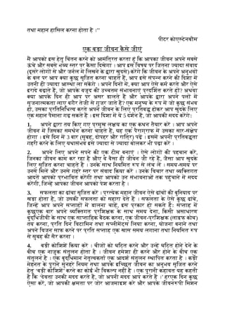 तथा महान हािसल करना होता है ।’’
पीटर कोए टेनबौम
एक बड़ा जीवन क
ै से जीएं
म आपको इस हेतु िचंतन करने को आमंित्रत करता हूं िक आपका जीवन अपने सबसे
ऊ
ं चे और सबसे भ य तर पर क
ै सा िदखेगा । आप इस िवषय पर िजतना यादा संवाद
(दूसरे लोग से और जनल म िलखने क
े ारा खुदसे) करगे िक जीवन क
े अपने अनुभव
क
े बल पर आप या क
ु छ सृिजत करना चाहते ह, आप इसे संप न करने की िदशा म
उतनी ही यादा आ था ला सकगे । अपने िदन म, या आप ऐसे कम करते और ऐसे
इरादे बढ़ाते ह, जो आपक
े वजूद की उ चतम संभावनाएं प्रदिशत करते ह ? अथवा
या आपक
े िदन ही आप पर असर डालते ह और आपक
े ारा अपने पल म
सृजना मकता लाए बगैर तेजी से गुजर जाते ह? एक मनु य क
े प म जो क
ु छ संभव
हो, उसका प्रितिनिध व करते अपने जीवन क
े िलए प्रितब होकर आप खुदक
े िलए
एक महान पैमाना गढ़ सकते ह । इस िदशा म ये 5 दशन ह, जो आपकी मदद करगेः
1. अपने ारा तय िकए गए प्रमुख ल य का एक कथन तैयार कर । आप अपने
जीवन म िजसका समथन करना चाहते ह, यह एक पैराग्राफ म उसका सार-सं ेप
होगा । इसे िदन म 3 बार (सुबह, दोपहर और राित्र) पढ़ । इसम अपनी प्रितब ता
गहरी करने क
े िलए यथासंभव इसे यादा से यादा बोलकर भी पढ़ा कर ।
2. अपने िलए अपने सपने की एक टीम बनाएं । ऐसे लोग की पहचान कर,
िजनका जीवन काम कर रहा है औए वे वैसा ही जीवन जी रहे ह, जैसा आप खुदक
े
िलए सृिजत करना चाहते ह । उनक
े साथ िनयिमत प से लंच ल । समय-समय पर
उनसे िमल और उनसे गहरे तर पर संवाद िकया कर । उनक
े िवचार तथा यि तगत
आदत आपको प्रभािवत करगी तथा आपको उन संभावनाओं तक पहुंचाने म मदद
करगी, िज ह आपका जीवन आपको पेश करता है ।
3. सफलता का ढांचा सृिजत कर । प्र येक महान जीवन ऐसे ढांच की बुिनयाद पर
खड़ा होता है, जो उसकी सफलता को सहारा देते ह । सफलता क
े ऐसे क
ु छ ढांचे,
िज ह आप अपने स ताह म डालना चाह, इस प्रकार हो सकते हः स ताह म
क
ु छएक बार अपने यि तगत प्रिश क क
े साथ समय देना, िकसी असाधारण
बुद्िधजीवी क
े साथ एक सा तािहक बैठक करना, एक जीवन-प्रिश क (लाइफ कोच)
तय करना, प्रित िदन िवटािमन तथा स लीमट्स िलया करना, योजना बनाने तथा
अपने िवजन साफ करने पर प्रित स ताह एक खास समय लगाना तथा िनयिमत प
से सुबह की सैर करना ।
4. बड़ी कोिशश िकया कर । चीज को घिटत करने और उ ह घिटत होने देने क
े
बीच एक नाजुक संतुलन होता है । जीवन हमेशा ही करने और होने क
े बीच एक
संतुलन है । एक बुद्िधमान नेतृ वकता एक आदश संतुलन थािपत करता है । कड़ी
मेहनत क
े पुराने सुनहरे िनयम तथा आपक
े इि छत जीवन का अनुभव सृिजत करने
हेतु ‘बड़ी कोिशश’ करने का कोई भी िवक प नहीं है । एक पुरानी कहावत यह कहती
है िक ‘देवता उनकी मदद करते ह, जो अपनी मदद आप करते ह ।’ हरएक िदन क
ु छ
ऐसा कर, जो आपकी मता पर जोर आजमाइश करे और आपक
े जीवन पी िमशन
 
