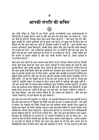 9
आपकी संगित की शि त
एक ऐसी पंि त है, िजसे म इन िदन अपनी प्र तुितय तथा कायशालाओं म
श्रोताओं से साझा करता रहता हूं और इसे बस इस तरह कहा जा सकता हैः ‘आप
उन जैसे ही होते ह, िजनक
े साथ आप चाय पीया करते ह ।’ जब आप एक नए और,
मुझे उ मीद है, अपने सवो म वष म कदम रख रहे ह, तो क
ु छ पल क
े िलए इस पर
िचंतन कर िक आप वही बन जाते ह, िजनकी संगित म रहते ह । आप िजनक
े साथ
अपना अिधकतर व त िबताएंगे, उनकी सोच, दशन और यहां तक िक उनक
े यवहार
भी ग्रहण कर लगे । यह प्रिक्रया अवचेतन तर पर होती है और हम यह जान भी
नहीं पाते िक हम अपने आसपास क
े लोग से प्रभािवत हो रहे ह । इसम यकीन कर
िक संगित म महान शि त है और हम जैसी संगित रखते ह, उससे गहराई से
प्रभािवत होते ह ।
या आप ऐसे लोग क
े साथ अपना व त िबता रहे ह, िजनका जीवन ऐसा है, िजसक
े
सपने आप देखा करते ह? या आप अपने नायक क
े साथ संवाद कर पाते ह? या
आपक
े िमत्र और साथी आपको ऊ
ं चा उठाते ह और इस बात क
े िलए प्रेिरत करते ह
िक आप उससे बड़ी िकसी चीज का समथन कर, िजसका आप अभी कर रहे ह? अथवा
या वे आपको आपक
े तर से नीचे लाकर, आपको और आपकी संभावनाएं सीिमत कर
क
ुं िठत िकया करते ह? और यह भी याद रख िक आपकी संगित क
े वल मानवीय प म
नहीं होती । म यह भी यकीन करता हूं िक हम वह पु तक भी हो जाते ह, िज ह हम
पढ़ते ह, य िक पढ़ना भी लेखक क
े साथ संवाद करने से अिधक और क
ु छ नहीं है ।
जब हम अपने बीच क
े सबसे महान यि तय ारा िलिखत पु तक पढ़ते ह, तो हमारे
अंतर का सवा च थल उ ेिलत हो सकता है और तब जो िवचार हम सीखते ह, वे हम
इसक
े िलए बा य कर सकते ह िक हम नए कम कर, जो बेहतर नतीजे दे सकते ह ।
एक बड़ा िवचारः जब हम यादा सीखते ह, तो यादा कर सकते ह । और जब हम
यादा जानते ह, तो हम बेहतर को चुन सकते ह ।
हम एक नए साल की दहलीज पर खड़े ह । म आपको िवनम्रता से यह चुनौती देता हूं
िक आप एक कागज पर िपछले वष सीखे गए कम से कम 10 सबक दज कर । तब आप
न क
े वल उन ल य को िलख, िज ह इस वष हािसल करना आपक
े िलए अहम है,
बि क वह दशन भी िलख, िजसक
े अनु प आप आगामी महीन म अपने पेशेवर तथा
यि तगत जीवन जीना चाहते ह । अपने इरादे कागज पर दज करने से वे शि तशाली
कारक सिक्रय होते ह, जो हैरतभरे नतीजे दगे । और जब आप इस िचंतन तथा ल य-
िन चय की प्रिक्रया से गुजरते ह, तो अपनी संगितय क
े बारे म सोचा कर । उन
लोग क
े बारे म सोच, िजनसे खुद का िघरा होना आपने पसंद िकया है । अपने माहौल
क
े प्रभाव क
े िवषय म िचंतन कर तथा इस संबंध म भी िक आप अपने मन क
े
बेशकीमती महल म िकसे अंदर आने की अनुमित दे रहे ह । म यह जानता हूं िक आप
 