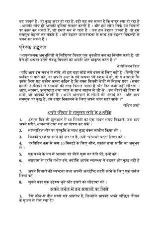 यह जानते हः जो क
ु छ अंदर हो रहा है, वही यह तय करता है िक बाहर या हो रहा है
। आपकी सोच ही आपकी दुिनया साकार करती है । और हम लोग िसफ उन िवचार
पर काम कर सकते ह, जो हमारे मन म रहते ह । जब हम बेहतर जानते ह, तो हम
सचमुच बेहतर कर सकते ह । और बेहतर जाग कता क
े साथ हम बेहतर िवक प क
े
चयन कर सकते ह ।
प्रेरक उ रण
‘‘भावना मक अनुभूितय से िमिश्रत िवचार एक चुंबकीय बल का िनमाण करते ह, जो
वैसे ही अथवा उससे संब िवचार को अपनी ओर आक
ृ ट करते ह ।’’
नेपोिलयन िहल
‘‘यिद आप इस संबंध म सोच, तो हम यहां कोई लंबे व त क
े िलए नहीं ह । िकसी ऐसे
यि त से बात कर, जो अपनी उम्र क
े 8व अथवा 9व दशक म हो, तो वे बताएंगे िक
उनक
े िलए यह यकीन करना किठन है िक व त िकतनी तेजी से िनकल गया । समय
हमारी उंगिलय से रेतकण की तरह िफसल जाता है और िफर कभी नहीं लौटता ।
आज, भावना, उ क
ृ टता तथा यार क
े साथ साहस से जी ल । उन चीज की िदशा म
भाग, जो आपको डराती ह । अपने आसपास क
े लोग की भलाई कर । और आप
सचमुच जो क
ु छ ह, उसे बाहर िनकालने क
े िलए अपने अंदर गहरे झांक ।’’
रॉिबन शमा
अपने जीवन म संतुलन लाने क
े 8 तरीक
े
1. हरएक िदन की शु आत म 60 िमनट का एक पावन समय िनकाल, जब आप
अपने शरीर, भावनाएं तथा ह का पोषण कर सक ।
2. सा तािहक तौर पर प्रक
ृ ित क
े साथ क
ु छ व त यतीत िकया कर ।
3. िजनकी प्रशंसा करने की ज रत है, उ ह ‘प्रेमभरे पत्र’ िलखा कर ।
4. प्रितिदन कम से कम 10 िमनट क
े िलए मौन, एकांत तथा शांित का अनुभव
ल ।
5. एक ब चे क
े प म आपको जो चीज खुश कर देती थीं, उ ह कर ।
6. यायाम क
े प्रित गंभीर बन, य िक आपक
े वा य से बढ़कर और क
ु छ नहीं है
।
7. अपने िवचार की प टता तथा अपनी अंतदृि ट गहरी करने क
े िलए एक जनल
िलखा कर ।
8. खुदसे बड़ा एक उ े य चुन और दूसर को लौटाया कर ।
अपने जनल म इन सवाल पर िलख
1. वैसे कौन-से तीन सबसे बड़े अवरोध ह, िज ह ने आपको अपने वांिछत जीवन
क
े सृजन से रोक रखा है?
 