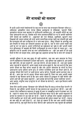 10
मेरे नायकों को सलाम
म अभी-अभी सपने देखनेवाल क
े एक दल क
े साथ एक स ताहांत िबताकर लौटा हूं ।
नवीनतम अवेकिनंग बे ट से फ वीकड कायक्रम म मेि सको, युएटा िरको,
यूनाइटेड टेट्स तथा कनाडा से प्रितभागी शािमल हुए, जो साहसी लोग का एक
ऐसा असाधारण दल था, िजसक
े सभी लोग मानवप्रािणय क
े प म अपनी सवो म
पारी खेलने को समिपत थे । शुक्रवार की रात सीईओ, गृहिणय , छात्र तथा
िश क की जमात हमेशा की तरह अपने सामािजक मा क पहने यह सोचती हुई आई
िक स ताहांत की इस प्रिक्रया म न जाने या होगा । िक
ं तु रिववार क
े अपरा तक
इस ि थित म त ध कर देनेवाले बदलाव आ चुक
े थे, जब ये लोग अपने सबसे बड़े
भय क
े पार जा चुक
े थे, अपने प्रितरोध का मुकाबला कर चुक
े थे और अपनी सबसे
तेज चुंिधयाहट से चमकने की िदली प्रितब ता क
े साथ वे वहां से रवाना हुए । उस
कॉफ् रस म म आपसी प्रेम का तर अिव वसनीय था । और उस कमरे म उन ढाई
िदन म मने जो साहस देखा, उसने मुझे यह अहसास कराया िक ये लोग मेरे नायक ह
।
आपकी दुिनया म तब तक क
ु छ भी नहीं बदलेगा, जब तक आप बदलाव क
े िलए
ज री यि तगत िज मेदारी ग्रहण नहीं करते । यह दुिनया एक आईना हैः हम इससे
वह नहीं लेते, जो हम चाहते ह । हम वह लेते ह, जो हम व तुतः ह । जब आप खुदक
े
अंदर गहराई म पहुंचते ह, अपने सबसे स चे मू य ढूंढ़ते ह, यह तय करते ह िक आप
अपने जीवन का या करना चाहते ह और तब (अपने आसपास क
े लोग क
े िलए
असाधारण मू य सृिजत करते हुए) ये नतीजे प्रदिशत करने को तैयार होते ह, तो
आपका जीवन वैसे तर पर काम करना आरंभ करेगा, िजसकी आपने क पना तक न
की थी । आप एक पल म अपना जीवन बदल सकते ह, िजस पल आप अपनी सबसे
गहराई से यह फ
ै सला करते ह िक आप अपने जीवन म तु छता से नहीं खेलगे और
अपने भय की ओर कदम बढ़ाएंगे । आप इसक
े यो य ह िक अपना सवो म जगाएं ।
आप आनंद, संतुि ट तथा प्रचुरता से भरे जीवन क
े यो य ह । आप एक िसतारा बनने
क
े यो य ह ।
जैसा मने अपनी पु तक ‘िड कवर योर डेि टनी िवथ िद मंक हू सो ड िहज फ
े रारी’ म
िलखा है, यह दुिनया अपनी चेतना म एक बदलाव का अनुभव कर रही है । अब और
यादा लोग यि तगत महानता से क
ु छ भी कम पर समझौता करने से इनकार कर रहे
ह । पहले से यादा लोग अपने िदल की गुि थयां खोल रहे ह और अपने समुदाय म
क णा क
े समथन म उठ खड़े हो रहे ह । पहले से अिधक लोग खुदको उ क
ृ टता क
े
प्रित समिपत कर रहे ह और अपनी संभावनाओं की पूणता साकार कर रहे ह । नेतृ व
का बस यही तो अथ होता है । हां, ऐसा हो सकता है िक जब आप अपनी स चाई
बयान करते ह, एक खुले िदल क
े साथ जीते ह और असाधारण तक पहुंचने की कोिशश
 