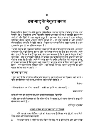 11
इस माह क
े नेतृ व सबक
िन निलिखत पैराग्राफ मेरी पु तक ‘लीडरिशप िवजडम फ् रॉम िद मंक हू सो ड िहज
फ
े रारीः िद 8 िरचुअ स अॉफ िवजनरी लीडस’ (पु तक की सभी अ छी दूकान पर
अंगरेजी और िहंदी म उपल ध) से उ ृत है । इस कथा क
े इस भाग म मु य चिरत्र,
जूिलयन मटल अपने भूतपूव गो फ साथी से - जो एक उ मी है और बदलती
यावसाियक सं क
ृ ित से जूझ रहा है - नेतृ व का अपना दशन साझा करता है । इस
पु तक क
े पृ ठ 65 पर जूिलयन कहता है :
‘‘अपने नेतृ व की िवफलता क
े िलए अपने लोग को दोषी ठहराना बंद करो । बदलती
अथ यव था, बढ़ते िनयम-कानून और पधा मक दबाव को दोष देना बंद करो । यिद
लोग तु हारे िवजन से नहीं जुड़ सक
े , तो इसका मतलब है िक वे तु हारे नेतृ व से नहीं
जुड़ सक
े । यिद वे वफादार नहीं ह, तो इसका अथ है िक तुमने उ ह वफादार होने की
पया त वजह दी ही नहीं । यिद वे अपने काम क
े प्रित उ सािहत नहीं महसूस करते,
तो इसका मतलब है िक तुमने उ ह उ सािहत महसूस करने क
े िलए कोई मु ा नहीं
िदया । पूरी िज मेदारी वीकार करो । यह समझ लो िक महान अनुसरण क
े आगे
महान नेतृ व चला करता है ।’’
प्रेरक उ रण
‘‘ऐसा नहीं है िक चीज क
े किठन होने क
े कारण हम उ ह करने की िह मत नहीं करते ।
चूंिक हम िह मत नहीं करते, इसिलए चीज किठन होती ह ।’’
सेनेका
‘‘जीवन तो तार पर जीया जाता है । बाकी बस (जीने का) इंतजार है ।’
पापा वलडा
ऊ
ं चे टंगे तार पर संतुलन साधकर चलनेवाला महान िखलाड़ी
‘‘यिद आप इससे बेपरवाह ह िक श्रेय कौन ले जाता है, तो आप जीवन म क
ु छ भी
संप न कर सकते ह ।’’
हैरी एस. ट् मैन
अपने जनल म इन सवाल पर िलख
1. यिद आपक
े पास जीिवत रहने को क
े वल पांच ही िमनट बचे ह , तो आप िकसे
फोन करगे और उससे या कहगे?
2. िद आयप आज 5 लोग क
े साथ िडनर ले सक, तो वे कौन ह गे और आप उनक
े
 