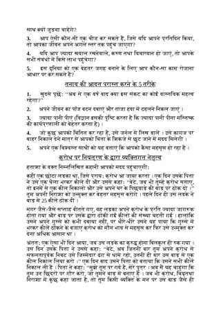 साथ य जुड़ना चाहगे?
3. आप ऐसी कौन-सी एक चीज कर सकते ह, िजसे यिद आपने प्रितिदन िकया,
तो आपका जीवन अपने अगले तर तक पहुंच जाएगा?
4. यिद आप यादा खयाल रखनेवाले, क ण तथा िवचारवान हो जाएं, तो आपक
े
सभी संबंध म िकसे लाभ पहुंचेगा?
5. इस दुिनया को एक बेहतर जगह बनाने क
े िलए आप कौन-सा काम रोजाना
आधार पर कर सकते ह?
तनाव की आदत परा त करने क
े 5 तरीक
े
1. खुदसे पूछः ‘‘अब से एक वष बाद या इस संकट का कोई वा तिवक मह व
रहेगा?’’
2. अपने जीवन का पॉज बटन दबाएं और ताजा हवा म टहलने िनकल जाएं ।
3. यादा पानी पीएं (िव ान इसकी पुि ट करता है िक यादा पानी पीना मि त क
की कायप्रणाली को बेहतर करता है) ।
4. जो क
ु छ आपको िचंितत कर रहा है, उसे जनल म िलख डाल । उसे कागज पर
बाहर िनकाल देने मात्र से आपको िचंता क
े िशक
ं जे से छूट जाने म मदद िमलेगी ।
5. अपने एक िव व त साथी को यह बताएं िक आपको क
ै सा महसूस हो रहा है ।
क्रोध पर िनयंत्रण क
े ारा यि तगत नेतृ व
हताशा क
े व त िन निलिखत कहानी आपको मदद पहुंचाएगीः
कहीं एक छोटा लड़का था, िजसे प्रायः क्रोध आ जाया करता । एक िदन उसक
े िपता
ने उसे एक थैला भरकर कील दीं और उससे कहाः ‘‘बेटे, जब भी तु ह क्रोध सताए,
तो इनम से एक कील िनकालो और उसे अपने घर क
े िपछवाड़े की बाड़ पर ठ क दो ।’’
तुम अपनी िनराशा को उ मु त कर बेहतर महसूस करोगे । पहले िदन ही उस लडक
े ने
बाड़ म 25 कील ठ क दीं ।
मगर जैसे-जैसे स ताह बीतते गए, वह लड़का अपने क्रोध क
े प्रित यादा जाग क
होता गया और बाड़ पर उसक
े ारा ठ की गई कील की सं या घटती गई । हालांिक
उसने अपने गु से को कभी दबाया नहीं, पर धीरे-धीरे उसने यह पाया िक गु से म
भरकर कील ठ कने क
े बजाए क्रोध को मौन भाव से महसूस कर िफर उसे उ मु त कर
देना अिधक आसान था ।
अंततः एक ऐसा भी िदन आया, जब उस लड़क
े का क् होना िबलक
ु ल ही क गया ।
उस िदन उसक
े िपता ने उससे कहाः ‘‘बेटे, अब िजतनी बार तुम अपने क्रोध से
सफलतापूवक िनबट उसे िज मेदार ढंग से थामे रहो, उतनी ही बार उस बाड़ से एक
कील िनकाल िलया करो ।’’ एक िदन बाद उसने िपता को बताया िक उसने सभी कील
िनकाल ली ह । िपता ने कहाः ‘‘मुझे तुम पर गव है, मेरे पुत्र । अब म यह चाहूंगा िक
तुम उन िछद्र पर गौर करो, जो तुमने बाड़ म बनाए ह । जब भी क्रोध, िचढ़तथा
िनराशा म क
ु छ कहा जाता है, तो तुम िकसी यि त क
े मन पर उस बाड़ जैसे ही
 