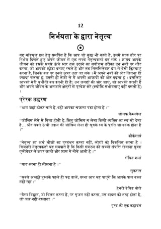 12
िनभयता क
े ारा नेतृ व
यह मॉड ूल इस हेतु समिपत है िक आप जो क
ु छ भी करते ह, उसम साफ तौर पर
िनभय िदखते हुए अपने जीवन म एक स चे नेतृ वकता बन सक । शायद आपक
े
जीवन को इसक
े सबसे ऊ
ं चे तर तक उठाने का सवो म तरीका उन भय पर गौर
करना, जो आपको छोटा बनाए रखते ह और तब िसलिसलेवार ढंग से वैसी िक्रयाएं
करना है, िजनक
े बल पर उनसे ऊपर उठा जा सक
े । म अपने भय की ओर िजतना ही
यादा चलता हूं, उतनी ही तेजी से म अपनी आजादी की ओर बढ़ता हूं । इसिलए
आपको मेरी चुनौती बस इतनी ही हैः उन जगह की ओर जाएं, जो आपको डराती ह
और अपने जीवन क
े अनजाने ेत्र म प्रवेश कर ( य िक संभावनाएं वहीं बसती ह)
।
प्रेरक उ रण
‘‘आप जहां ठोकर खाते ह, वहीं आपका खजाना पड़ा होता है ।’’
जोसफ क
ै पबेल
‘‘जोिखम लेने से िचंता होती है, िक
ं तु जोिखम न लेना िकसी यि त का व खो देना
है… और सबसे ऊ
ं ची उड़ान की जोिखम लेना ही खुदक
े व क
े प्रित जाग क होना है
।’’
कीकगाड
‘‘नेतृ व का अथ चीज का प्रबंधन करना नहीं, लोग को िवकिसत करना है ।
िवजनरी नेतृ वकता यह समझते ह िक िकसी संगठन की स ची संपि रोजाना सुबह
एलीवेटर से ऊपर जाती और शाम म नीचे आती है ।’’
रॉिबन शमा
‘‘याद करना ही सीखना है ।’’
सुकरात
‘‘सबसे अ छी पु तक पहले ही पढ़ डाल, वरना आप यह पाएंगे िक आपक
े पास व त
नहीं रहा ।’’
हेनरी डेिवड थोरो
‘‘वैसा िव ान, जो िचंतन करता है, पर सृजन नहीं करता, उस बादल की तरह होता है,
जो जल नहीं बरसाता ।’’
पूरब की एक कहावत
 