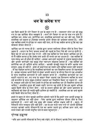13
धन क
े अनेक प
धन िकसे कहते ह? मेरे िवचार से धन क
े बहुत प ह । यादातर लोग धन को शु
प से एक आिथक चीज समझते ह । मगर मेरे िवचार से धन क
े पांच प होते हः
आिथक धन, संबंध धन, शारीिरक धन, साहिसक कारनाम का धन और वह, िजसे म
मानिसक धन कहता हूं (िजसका मतलब अपने जीवन को अथवान बनाना है) । यिद
एक यि त इनम से हरएक पर यान नहीं देता, तो म यह यकीन करता हूं िक वह एक
खोखला जीवन जीता है ।
आिथक धन तो प ट ही है । आपक
े ारा अपना सवो म जीवन जीने क
े िलए पैसा
अहम है । यात्रा क
े िलए अथवा ब च की पढ़ाई क
े िलए पैसे की ज रत होती है ।
िक
ं तु वह तो धन का बस एक प है । यिद एक यि त क
े पास क
े वल आिथक धन हो,
तो म यकीन करता हूं िक उसक
े पास अभी भी स चे धन का अभाव है । एक यि त क
े
पास संबंध धन भी होना ही चािहए । इसका अथ दूसरे मनु य से जुड़ाव महसूस होना
और अपनी चार ओर एक सुदृढ़ तथा यारभरा समुदाय बनाना है । एक यि त को
शारीिरक धन भी अिजत करना चािहए - आपकी अ छी सेहत क
े बगैर आपक
े पास
व तुतः क
ु छ भी नहीं है । कोई भी कब्रगाह का सबसे धनी यि त बनना नहीं चाहता
। म यह महसूस करता हूं िक साहिसक कारनाम का धन िवकिसत करना भी मह वपूण
है । इसका मतलब अपने िदन से होकर अपनी यात्रा क
े दौरान िदल म एक भावबोध
क
े साथ साहिसक कारनाम म धनी महसूस करना है । साहिसक कारनाम का धन
बाहरी यात्राएं कर, नए तरह क
े आहार लेकर अथवा एक िदलच प यि त क
े साथ
नई बातचीत क
े साथ सू म-एडवचर महसूस कर िवकिसत िकया जा सकता है । अंत
म, सचमुच धनी होने क
े िलए हमम से हरएक को मानिसक धन भी िवकिसत करना ही
चािहए । मानवीय दय की सबसे गहरी ज रत यह होती है िक हम खुदसे अिधक
अहम िकसी चीज क
े िलए जीएं । पाने क
े बजाए दुिनया को और अपने आसपास क
े
यि तय को देकर ही थाई खुशी हािसल हो सकती है । मानिसक धन का अथ खुदसे
बड़ी िकसी चीज क
े िलए जीना है ।
हमम से बहुत-से लोग खुदको इसिलए कोसते रहते ह िक हमारे पास अपनी इ छा क
े
अनुसार आिथक धन नहीं होता । पैसा आपक
े ारा सवो म जीवन जीने क
े िलए
मह वपूण है । मगर यही सब क
ु छ और सबका अंितम ल य नहीं है । बहुत- से
पैसेवाले लोग सचमुच धनी नहीं होते । धन क
े इन सभी पांच प पर अपनी कोिशश
लगाना आपको अपने जीवन पी देन का आनंद उठाते हुए अिधक ऊपर जाने, बड़े
सपने देखने और स ची संतुि ट पाने म मदद पहुंचाएगा ।
प्रेरक उ रण
‘‘यिद आप अपनी सीमाओं क
े िलए तक गढ़गे, तो वे सीमाएं आपक
े िलए सदा कायम
 