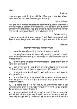 रहगी ।’’
िरचड बाख
‘‘जब आप सुबह जागते ह, तो यह सोच िक जीिवत रहना - सांस लेना, सोचना,
आनंद उठाना और यार करना िकतना बहुमू य सौभा य है ।’’
माकस औरेिलयस
‘‘हर सुबह जब म जागता हूं और दुिनया को अ ु ण देखता हूं, तो मुझे हैरत होती है ।
सब कहीं प्रक
ृ ित क
े आशावाद क
े सबूत िदखते ह । एक नई रोशनी होती है, बािरश
शानदार प से भीगी होती है । जब सूरज चमकता है, तो हम यह जानते ह िक सभी
चीज संभव ह । हर सुबह हम िपछली रात से अिधक युवा होते ह ।’’
िविलयम क्रोिजएर
‘‘जब तक आप खुदक
े बारे म अ छा महसूस नहीं करते, िकसी दूसरे मनु य को उसक
े
िवषय म अ छा महसूस कराना संभव नहीं है । नेतृ व अपने अंदर से आरंभ होता है
।’’
रॉिबन शमा
महानतम लोग क
े 8 सवो म ल ण
1. वे भले और संबंध-किद्रत होते ह । वे लोग को सबसे ऊपर रखते ह ।
2. वे मू य सृिजत करनेवाले और सेवा पर किद्रत होते ह । दूसरे श द म वे दूसरे
लोग को उसे पाने म मदद करते ह, जो उ ह चािहए और सेवा क
े साधन बन जाने पर
प्रितब होते ह ।
3. वे भावभरे होते ह और उनका भाव संक्रामक होता है । उनकी आंख म ब चे की
आंख जैसी चमक होती है ।
4. उनम तारत य होता है । उनक
े वीिडयो और उनक
े अॉिडयो म तालमेल होता है
। वे िन ठारिहत नहीं होते । वे ईमानदार, उ े यपूण तथा किद्रत होते ह ।
5. वे अनुशािसत तथा मेहनती होते ह । कभी कोई बड़ा सपना कड़ी मेहनत क
े
बगैर पूरा नहीं हुआ ।
6. वे व नशील होते ह । वे यह समझते ह िक सफलता का अथ सबसे अहम क
े
सृजन की प्रिक्रया म लगे रहना होता है । यह एक यात्रा है और वे इसक
े बीच
धैयवान बने रहते ह ।
7. वे साहसी होते ह । वे वह करते ह, जो असुिवधाजनक होता है और
असफलताओं को बाजार क
े शोध (माकट िरसच) क
े प म लेते ह । वे यह समझते ह
िक असफलता मह वाकां ा की कीमत है ।
8. वे शु आत करनेवाले होते ह । वे उस माग पर चलते ह, िजस पर यादा लोग
नहीं चले होते । वे क
ु छ अलग तरह से सोचते, अलग तरह से यवहार करते और
अलग तरह से महसूस करते ह । वे दुिनया को एक अलग तरह की आंख से देखते ह ।
 