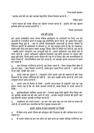 रै फ वाडा इमसन
‘‘आपक
े भय की उस ओर आपका बेहतरीन जीवन िनवास करता है ।’’
रॉिबन शमा
‘‘प्रेम मनु य को उसक
े जीवन का उ े य प्रदान करता है । बुद्िध उसे वह उ े य
हािसल करने का साधन बताती है ।’’
िलयो टॉल टॉय
भय की मृ यु
हम अपने अवेकिनंग बे ट से फ वीकड कायक्रम क
े भागीदार क
े िलए भय को
आजादी म पांतिरत करने से संब एक गितिविध करते रहे ह, जो उनक
े िलए बहुत
सहायक िस हुई है । जब म अपनी िव व यापी यात्राओं क
े दौरान जीवन क
े
िविभ न ेत्र क
े यि तय से िमलता हूं, तो यह महसूस होता है िक जो एकमात्र
सबसे बड़ी चीज हम हमारा सबसे अ छा जीवन जीने से वंिचत कर देती है, वह भय है
। जबिक हमारे यादातर भय भ्रमपूण होते ह । हमारे अिधकतर भय हमारे मन म
डाले जाते ह । हमारे अिधकतर सिक्रय िव वास एक कोरी क पना से यादा और
क
ु छ नहीं होते, िज ह हमने अपने जीवन की राह म पा िलया और उसे वा तिवकता म
बदल िलया है । िन निलिखत पांच ऐसे उपाय ह, जो आपको अपने भयभंजन म मदद
कर सकते ह ।
1. आप िजसका प्रितरोध करते ह, वह िटका रहता है । जैसा लेखक िसम कीन ने
एक बार कहा, ‘‘आप िजससे भागते ह, उसक
े ारा पकड़ िलए जाते ह ।’’ अपने भय
से दूर नहीं, उनकी ओर भाग ।
2. अपने भय को जुबान द । यादातर लोग अपने भय को नकारते ह और ऐसा
िदखाते ह िक उनका अि त व ही नहीं है । जब आप उनकी चरचा करते ह, तभी उ ह
उ मु त करना आरंभ करते ह ।
3. अपने भय क
े िवषय म िलख । अपनी जाग कता म बढ़ोतरी लाने का एक
महान रा ता यह है िक जो चीज आपको डराती ह, उनक
े िवषय म अपने जनल म
िलख ।
4. बुद्िधमानीपूण जोिखम उठाया कर । रोजाना क
ु छ ऐसी छोटी चीज िकया कर,
जो आपको आपक
े भय की ओर आगे ले जाए । हरएक भयपूण दरवाजे की दूसरी ओर
एक कीमती उपहार आपकी प्रती ा करता है ।
5. भयहीनता का ज न मनाएं । हर बार जब आप एक भय भेद जाने म सफल हो
जाते ह, तो अपनी इस उपलि ध क
े िलए खुदका स मान कर ।
अपने जनल म इन सवाल पर िलख
1. म िकस तरह अपने जीवन को कौतूहल और िज ासा क
े और अिधक बोध से भर
सकता हूं?
2. म अपने जीवन क
े इस पल कौन-सा कम करने का सबसे अिधक प्रितरोध कर
 