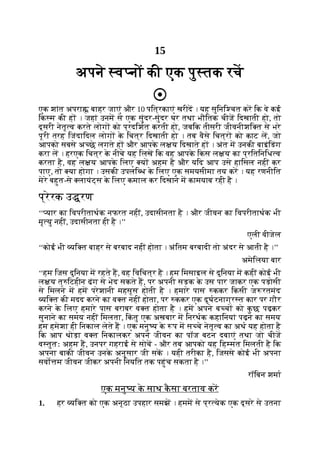 15
अपने व नों की एक पु तक रच
एक शांत अपरा बाहर जाएं और 10 पित्रकाएं खरीद । यह सुिनि चत कर िक वे कई
िक म की ह । जहां उनम से एक सुंदर-सुंदर घर तथा भौितक चीज िदखाती हो, तो
दूसरी नेतृ व करते लोग को प्रदिशत करती हो, जबिक तीसरी जीवनीशि त से भरे
पूरी तरह िजंदािदल लोग क
े िचत्र िदखाती हो । तब वैसे िचत्र को काट ल, जो
आपको सबसे अ छे लगते ह और आपक
े ल य िदखाते ह । अंत म उनकी बाइंिडंग
करा ल । हरएक िचत्र क
े नीचे यह िलख िक वह आपक
े िकस ल य का प्रितिनिध व
करता है, वह ल य आपक
े िलए य अहम है और यिद आप उसे हािसल नहीं कर
पाए, तो या होगा । उसकी उपलि ध क
े िलए एक समयसीमा तय कर । यह रणनीित
मेरे बहुत-से लायंट्स क
े िलए कमाल कर िदखाने म कामयाब रही है ।
प्रेरक उ रण
‘‘ यार का िवपरीताथक नफरत नहीं, उदासीनता है । और जीवन का िवपरीताथक भी
मृ यु नहीं, उदासीनता ही है ।’’
एली वीजेल
‘‘कोई भी यि त बाहर से बरबाद नहीं होता । अंितम बरबादी तो अंदर से आती है ।’’
अमेिलया बार
‘‘हम िजस दुिनया म रहते ह, वह िविचत्र है । हम िमसाइल से दुिनया म कहीं कोई भी
ल य त् िटहीन ढंग से भेद सकते ह, पर अपनी सड़क क
े उस पार जाकर एक पड़ोसी
से िमलने म हम परेशानी महसूस होती है । हमारे पास ककर िकसी ज रतमंद
यि त की मदद करने का व त नहीं होता, पर ककर एक दुघटनाग्र त कार पर गौर
करने क
े िलए हमारे पास बराबर व त होता है । हम अपने ब च को क
ु छ पढ़कर
सुनाने का समय नहीं िमलता, िक
ं तु एक अखबार म िनरथक कहािनयां पढ़ने का समय
हम हमेशा ही िनकाल लेते ह । एक मनु य क
े प म स चे नेतृ व का अथ यह होता है
िक आप थोड़ा व त िनकालकर अपने जीवन का पॉज बटन दबाएं तथा जो चीज
व तुतः अहम ह, उनपर गहराई से सोच - और तब आपको यह िह मत िमलती है िक
अपना बाकी जीवन उनक
े अनुसार जी सक । यही तरीका है, िजससे कोई भी अपना
सवो म जीवन जीकर अपनी िनयित तक पहुंच सकता है ।’’
रॉिबन शमा
एक मनु य क
े साथ क
ै सा बरताव कर
1. हर यि त को एक अनूठा उपहार समझ । हमम से प्र येक एक दूसरे से उतना
 