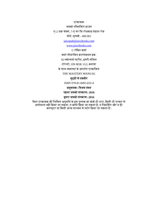 प्रकाशक
जयको पि लिशंग हाउस
ए-2 जश चबस, 7-ए सर िफ रोजशाह मेहता रोड
फोट, मु बई - 400 001
jaicopub@jaicobooks.com
www.jaicobooks.com
© रॉिबन शमा
शमा लीडरिशप इंटरनेशनल इंक.
92 कोलाड ट्रीट, दूसरी मंिजल
टोर टो, ON M5R 1G2, कनाडा
क
े साथ यव था क
े अंतगत प्रकािशत
THE MASTERY MANUAL
मुट्ठी म तकदीर
ISBN 978-81-8495-832-4
अनुवादकः िवजय नंदन
पहला जयको सं करण: 2016
दुसरा जयको सं करण: 2016
िबना प्रकाशक की िलिखत अनुमित क
े इस पु तक का कोई भी भाग, िकसी भी प्रकार से
इ तेमाल नहीं िकया जा सकता, न कॉपी िकया जा सकता है, न िरकािडंग और न ही
क यूटर या िकसी अ य मा यम से टोर िकया जा सकता है।
 
