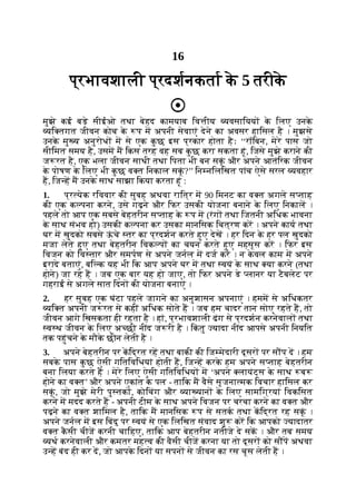 16
प्रभावशाली प्रदशनकता क
े 5 तरीक
े
मुझे कई बड़े सीईओ तथा बेहद कामयाब िव ीय यवसाियय क
े िलए उनक
े
यि तगत जीवन कोच क
े प म अपनी सेवाएं देने का अवसर हािसल है । मुझसे
उनक
े मु य अनुरोध म से एक क
ु छ इस प्रकार होता हैः ‘‘रॉिबन, मेरे पास जो
सीिमत समय है, उसम म िकस तरह वह सब क
ु छ करा सकता हूं, िजसे मुझे कराने की
ज रत है, एक भला जीवन साथी तथा िपता भी बन सकूं और अपने आतंिरक जीवन
क
े पोषण क
े िलए भी क
ु छ व त िनकाल सकूं ?’’ िन निलिखत पांच ऐसे सरल यवहार
ह, िज ह म उनक
े साथ साझा िकया करता हूं :
1. प्र येक रिववार की सुबह अथवा राित्र म 90 िमनट का व त अगले स ताह
की एक क पना करने, उसे गढ़ने और िफर उसकी योजना बनाने क
े िलए िनकाल ।
पहले तो आप एक सबसे बेहतरीन स ताह क
े प म (रंग तथा िजतनी अिधक भावना
क
े साथ संभव हो) उसकी क पना कर उसका मानिसक िचत्रण कर । अपने काय तथा
घर म खुदको सबसे ऊ
ं चे तर का प्रदशन करते हुए देख । हर िदन क
े हर पल खुदको
मजा लेते हुए तथा बेहतरीन िवक प का चयन करते हुए महसूस कर । िफर इस
िवजन को िव तार और समपण से अपने जनल म दज कर । न क
े वल काम म अपने
इरादे बताएं, बि क यह भी िक आप अपने घर म तथा वयं क
े साथ या करने (तथा
होने) जा रहे ह । जब एक बार यह हो जाए, तो िफर अपने डे लानर या टैबलेट पर
गहराई से अगले सात िदन की योजना बनाएं ।
2. हर सुबह एक घंटा पहले जागने का अनुशासन अपनाएं । हमम से अिधकतर
यि त अपनी ज रत से कहीं अिधक सोते ह । जब हम चादर तान सोए रहते ह, तो
जीवन आगे िखसकता ही रहता है । हां, प्रभावशाली ढंग से प्रदशन करनेवाल तथा
व थ जीवन क
े िलए अ छी नींद ज री है । िक
ं तु यादा नींद आपसे अपनी िनयित
तक पहुंचने क
े मौक
े छीन लेती है ।
3. अपने बेहतरीन पर किद्रत रह तथा बाकी की िज मेदारी दूसर पर स प द । हम
सबक
े पास क
ु छ ऐसी गितिविधयां होती ह, िज ह करक
े हम अपने स ताह बेहतरीन
बना िलया करते ह । मेरे िलए ऐसी गितिविधय म ‘अपने लायंट्स क
े साथ ब
होने का व त’ और अपने एकांत क
े पल - तािक म वैसे सृजना मक िवचार हािसल कर
सकूं , जो मुझे मेरी पु तक , कोिचंग और या यान क
े िलए सामिग्रयां िवकिसत
करने म मदद करते ह - अपनी टीम क
े साथ अपने िवजन पर चरचा करने का व त और
पढ़ने का व त शािमल है, तािक म मानिसक प से सतक तथा किद्रत रह सकूं ।
अपने जनल म इस िबंदु पर वयं से एक िलिखत संवाद शु कर िक आपको यादातर
व त क
ै सी चीज करनी चािहए, तािक आप बेहतरीन नतीजे दे सक । और तब समय
यथ करनेवाली और कमतर मह व की वैसी चीज करना या तो दूसर को स प अथवा
उ ह बंद ही कर द, जो आपक
े िदन या सपन से जीवन का रस चूस लेती ह ।
 