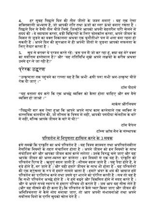 4. हर सुबह िपछले िदन की तीन जीत क
े ज न मनाएं । यह एक ऐसा
शि तशाली अ यास है, जो आपकी गित तथा ऊजा का तर ऊ
ं चा बनाए रखता है ।
िपछले िदन से वैसी तीन चीज िलख, िज ह ने आपको अपनी बेहतरीन पारी खेलने म
मदद की । वे यायाम करना, बड़ी िबिक्रय क
े िलए फोनकॉल करना, अपने जीवन क
े
िमशन से जुड़ने का व त िनकालना अथवा एक चुनौतीभरे पल म भला बना रहना हो
सकती ह । अपने िदन की शु आत म ही अपनी जीत से जुड़ना आपको सफलता क
े
िलए तैयार करता है ।
5. खुद से बराबर ये प्र न करते रहः ‘इस पल म जो कर रहा हूं, या वह मेरे व त
का सवो म इ तेमाल है?’ और ‘यह गितिविध मुझे अपने ल य क
े करीब अथवा
उनसे दूर ले जा रही है?’
प्रेरक उ रण
‘‘उ क
ृ टता तक पहुंचने का रा ता यह है िक अभी -इसी पल! सभी अन-उ क
ृ ट चीज
रोक दी जाएं ।’’
टॉम पीटस
‘‘यह बताना बंद करो िक एक अ छे यि त को क
ै सा होना चािहए और बस वैसे
यि त हो जाओ ।’’
माकस औरेिलयस
‘‘िपछली बार कब ऐसा हुआ िक आपने अपने साथ काम करनेवाले एक यि त से
वा तिवक बातचीत की, जो मौसम क
े िवषय म नहीं, आपकी पसंदीदा खेलटीम क
े बारे
म नहीं, बि क आपक
े जीवन क
े बारे म थी?’’
टॉम चैपेल
टॉ स अॉफ मैन क
े सं थापक
पिरवतन म िनपुणता हािसल करने क
े 3 सबक
इसे समझ िक प्रक
ृ ित का अथ पिरवतन है । यह िव व शा वत तथा अपिरवतनशील
नैसिगक िनयम क
े तहत संचािलत होता है । अपने जीवन को इन िनयम क
े साथ
संयोिजत कर और आपका जीवन काम करने लगेगा । उनक
े िव चले जाएं और यह
आपक
े जीवन को अ त- य त कर डालेगा । इन िनयम से एक यह हैः प्रक
ृ ित को
पिरवतन िप्रय है । ऋतुएं बदल जाती ह । मौसम बदल जाते ह । पशु पैदा होते है, वे
बड़े होते ह, मर जाते ह । और यही हमारे जीवन क
े साथ भी होता है - यह पिरवतन
की एक श्रृंखला क
े प म हमारे सामने आता है । हमारे अंदर क
े भय की आवाज हम
पिरवतन का प्रितरोध करने तथा उससे दूर भागने को प्रेिरत करती है । सच तो यह है
िक सभी पिरवतन अ छे होते ह । ये हम बढ़ने और िवकिसत होने म मदद करते ह ।
और ये अपने स चे व प से हमारा पिरचय भी कराते ह । जब आप यह सीख लेते ह
(और यह सीखने की ही कला है) िक पिरवतन से क
ै से यार िकया जाए और जीवन की
अिनि चतता म क
ै से मोद मनाया जाए, तो आप अपनी संभावनाओं तथा अपने
सवो म िदन क
े प्रित खुदको खोल देते ह ।
 
