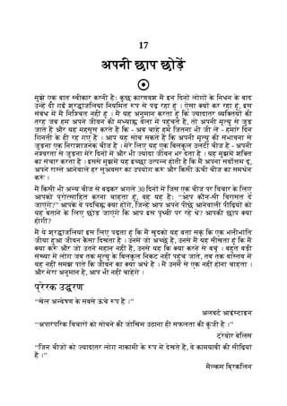 17
अपनी छाप छोड़
मुझे एक बात वीकार करनी हैः क
ु छ कारणवश म इन िदन लोग क
े िनधन क
े बाद
उ ह दी गई श्र ांजिलयां िनयिमत प से पढ़ रहा हूं । ऐसा य कर रहा हूं, इस
संबंध म म िनि चत नहीं हूं । म यह अनुमान करता हूं िक यादातर यि तय की
तरह जब हम अपने जीवन की म या वेला म पहुंचते ह, तो अपनी मृ यु से जुड़
जाते ह और यह महसूस करते ह िक - अब चाहे हम िजतना भी जी ल - हमारे िदन
िगनती क
े ही रह गए ह । आप यह सोच सकते ह िक अपनी मृ यु की संभावना से
जुड़ना एक िनराशाजनक चीज है । मेरे िलए यह एक िबलक
ु ल उलटी चीज है - अपनी
न वरता से जुड़ना मेरे िदन म और भी यादा जीवन भर देता है । यह मुझम शि त
का संचार करता है । इससे मुझम यह इ छा उ प न होती है िक म अपना सवो म दूं,
अपने रा ते आनेवाले हर सुअवसर का उपयोग क ं और िकसी ऊ
ं ची चीज का समथन
क ं ।
म िकसी भी अ य चीज से बढ़कर अगले 30 िदन म िजस एक चीज पर िवचार क
े िलए
आपको प्रो सािहत करना चाहता हूं, वह यह हैः ‘‘आप कौन-सी िवरासत दे
जाएंगे?’’ आपक
े वे पदिच या ह गे, िज ह आप अपने पीछे आनेवाली पीिढ़य को
यह बताने क
े िलए छोड़ जाएंगे िक आप इस पृ वी पर रहे थे? आपकी छाप या
होगी?
म ये श्र ांजिलयां इस िलए पढ़ता हूं िक म खुदको यह बता सकूं िक एक भलीभांित
जीया हुआ जीवन क
ै सा िदखता है । उनम जो अ छे ह, उनसे म यह सीखता हूं िक म
या क ं और जो उतने महान नहीं ह, उनसे यह िक या करने से बचूं । बहुत बड़ी
सं या म लोग जब तक मृ यु क
े िबलक
ु ल िनकट नहीं पहुंच जाते, तब तक वा तव म
यह नहीं समझ पाते िक जीवन का या अथ है । म उनम से एक नहीं होना चाहता ।
और मेरा अनुमान है, आप भी नहीं चाहगे ।
प्रेरक उ रण
‘‘खेल अ वेषण क
े सबसे ऊ
ं चे प ह ।’’
अलबट आइं टाइन
‘‘अपारंपिरक िवचार को सोचने की जोिखंम उठाना ही सफलता की क
ुं जी है ।’’
ट्रेवोर बेिलस
‘‘िजन चीज को यादातर लोग नाकामी क
े प म देखते ह, वे कामयाबी की सीिढ़यां
ह ।’’
मै कम िब्रकिलन
 