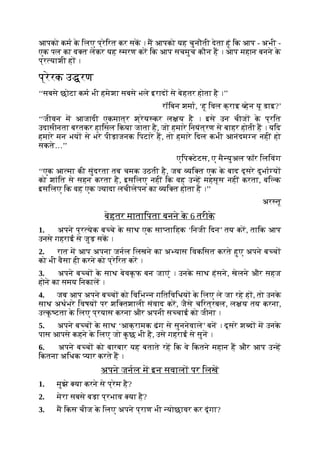 आपको कम क
े िलए प्रेिरत कर सक । म आपको यह चुनौती देता हूं िक आप - अभी -
एक पल का व त लेकर यह मरण कर िक आप सचमुच कौन ह । आप महान बनने क
े
प्र याशी ह ।
प्रेरक उ रण
‘‘सबसे छोटा कम भी हमेशा सबसे भले इराद से बेहतर होता है ।’’
रॉिबन शमा, ‘हू िवल क्राइ हेन यू डाइ?’
‘‘जीवन म आजादी एकमात्र श्रेय कर ल य है । इसे उन चीज क
े प्रित
उदासीनता बरतकर हािसल िकया जाता है, जो हमारे िनयंत्रण से बाहर होती ह । यिद
हमारे मन भय से भरे पीड़ाजनक िपटारे ह, तो हमारे िदल कभी आनंदम न नहीं हो
सकते…’’
एिप टेटस, ए मै युअल फॉर िलिवंग
‘‘एक आ मा की सुंदरता तब चमक उठती है, जब यि त एक क
े बाद दूसरे दुभा य
को शांित से सहन करता है, इसिलए नहीं िक वह उ ह महसूस नहीं करता, बि क
इसिलए िक वह एक यादा लचीलेपन का यि त होता है ।’’
अर तू
बेहतर मातािपता बनने क
े 6 तरीक
े
1. अपने प्र येक ब चे क
े साथ एक सा तािहक ‘िनजी िदन’ तय कर, तािक आप
उनसे गहराई से जुड़ सक ।
2. रात म आप अपना जनल िलखने का अ यास िवकिसत करते हुए अपने ब च
को भी वैसा ही करने को प्रेिरत कर ।
3. अपने ब च क
े साथ बेवकूफ बन जाएं । उनक
े साथ हंसने, खेलने और सहज
होने का समय िनकाल ।
4. जब आप अपने ब च को िविभ न गितिविधय क
े िलए ले जा रहे ह , तो उनक
े
साथ अथभरे िवषय पर शि तशाली संवाद कर, जैसे चिरत्रबल, ल य तय करना,
उ क
ृ टता क
े िलए प्रयास करना और अपनी स चाई को जीना ।
5. अपने ब च क
े साथ ‘आक्रामक ढंग से सुननेवाले’ बन । दूसरे श द म उनक
े
पास आपसे कहने क
े िलए जो क
ु छ भी है, उसे गहराई से सुन ।
6. अपने ब च को बारबार यह बताते रह िक वे िकतने महान ह और आप उ ह
िकतना अिधक यार करते ह ।
अपने जनल म इन सवाल पर िलख
1. मुझे या करने से प्रेम है?
2. मेरा सबसे बड़ा प्रभाव या है?
3. म िकस चीज क
े िलए अपने प्राण भी योछावर कर दूंगा?
 