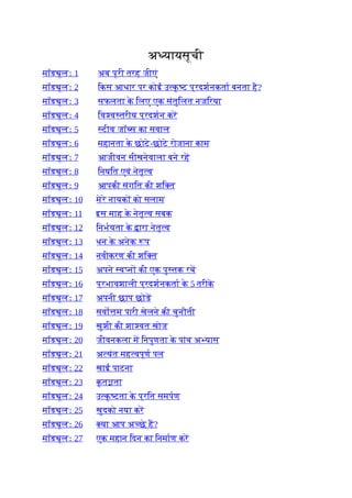अ यायसूची
मॉड ूलः 1 अब पूरी तरह जीएं
मॉड ूलः 2 िकस आधार पर कोई उ क
ृ ट प्रदशनकता बनता है?
मॉड ूलः 3 सफलता क
े िलए एक संतुिलत नजिरया
मॉड ूलः 4 िव व तरीय प्रदशन कर
मॉड ूलः 5 टीव जॉ स का सवाल
मॉड ूलः 6 महानता क
े छोटे-छोटे रोजाना काम
मॉड ूलः 7 आजीवन सीखनेवाला बने रह
मॉड ूलः 8 िनयित एवं नेतृ व
मॉड ूलः 9 आपकी संगित की शि त
मॉड ूलः 10 मेरे नायक को सलाम
मॉड ूलः 11 इस माह क
े नेतृ व सबक
मॉड ूलः 12 िनभयता क
े ारा नेतृ व
मॉड ूलः 13 धन क
े अनेक प
मॉड ूलः 14 नवीकरण की शि त
मॉड ूलः 15 अपने व न की एक पु तक रच
मॉड ूलः 16 प्रभावशाली प्रदशनकता क
े 5 तरीक
े
मॉड ूलः 17 अपनी छाप छोड़
मॉड ूलः 18 सवो म पारी खेलने की चुनौती
मॉड ूलः 19 खुशी की शा वत खोज
मॉड ूलः 20 जीवनकला म िनपुणता क
े पांच अ यास
मॉड ूलः 21 अ यंत मह वपूण पल
मॉड ूलः 22 खाई पाटना
मॉड ूलः 23 क
ृ त ता
मॉड ूलः 24 उ क
ृ टता क
े प्रित समपण
मॉड ूलः 25 खुदको नया कर
मॉड ूलः 26 या आप अ छे ह?
मॉड ूलः 27 एक महान िदन का िनमाण कर
 