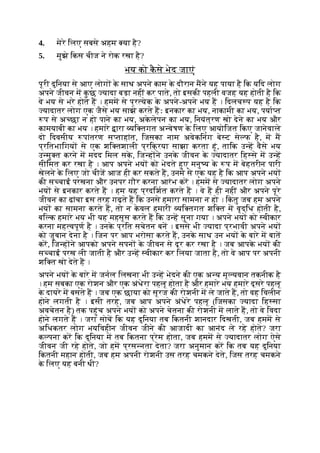 4. मेरे िलए सबसे अहम या है?
5. मुझे िकस चीज ने रोक रखा है?
भय को क
ै से भेद जाएं
पूरी दुिनया से आए लोग क
े साथ अपने काम क
े दौरान मने यह पाया है िक यिद लोग
अपने जीवन म क
ु छ यादा बड़ा नहीं कर पाते, तो इसकी पहली वजह यह होती है िक
वे भय से भरे होते ह । हमम से प्र येक क
े अपने-अपने भय ह । िदलच प यह है िक
यादातर लोग एक जैसे भय साझे करते हः इनकार का भय, नाकामी का भय, पया त
प से अ छा न हो पाने का भय, अक
े लेपन का भय, िनयंत्रण खो देने का भय और
कामयाबी का भय । हमारे ारा यि तगत अ वेषण क
े िलए आयोिजत िकए जानेवाले
दो िदवसीय पांतरण स ताहांत, िजसका नाम अवेकिनंग बे ट से फ है, म म
प्रितभािगय से एक शि तशाली प्रिक्रया साझा करता हूं, तािक उ ह वैसे भय
उ मु त करने म मदद िमल सक
े , िज ह ने उनक
े जीवन क
े यादातर िह से म उ ह
सीिमत कर रखा है । आप अपने भय को भेदते हुए मनु य क
े प म बेहतरीन पारी
खेलने क
े िलए जो चीज आज ही कर सकते ह, उनमे से एक यह है िक आप अपने भय
की स चाई परखना और उनपर गौर करना आरंभ कर । हमम से यादातर लोग अपने
भय से इनकार करते ह । हम यह प्रदिशत करते ह । वे ह ही नहीं और अपने पूरे
जीवन का ढांचा इस तरह गढ़ते ह िक उनसे हमारा सामना न हो । िक
ं तु जब हम अपने
भय का सामना करते ह, तो न क
े वल हमारी यि तगत शि त म वृद्िध होती है,
बि क हमारे भय भी यह महसूस करते ह िक उ ह सुना गया । अपने भय को वीकार
करना मह वपूण है । उनक
े प्रित सचेतन बन । इससे भी यादा प्रभावी अपने भय
को जुबान देना है । िजन पर आप भरोसा करते ह, उनक
े साथ उन भय क
े बारे म बात
कर, िज ह ने आपको अपने सपन क
े जीवन से दूर कर रखा है । जब आपक
े भय की
स चाई परख ली जाती है और उ ह वीकार कर िलया जाता है, तो वे आप पर अपनी
शि त खो देते ह ।
अपने भय क
े बारे म जनल िलखना भी उ ह भेदने की एक अ य मू यवान तकनीक है
। हम सबका एक रोशन और एक अंधेरा पहलू होता है और हमारे भय हमारे दूसरे पहलू
क
े दायरे म बसते ह । जब एक छाया को सूरज की रोशनी म ले जाते ह, तो वह िवलीन
होने लगती है । इसी तरह, जब आप अपने अंधेरे पहलू (िजसका यादा िह सा
अवचेतन है) तक पहुंच अपने भय को अपने चेतना की रोशनी म लाते ह, तो वे िवदा
होने लगते ह । जरा सोच िक यह दुिनया तब िकतनी शानदार िदखती, जब हमम से
अिधकतर लोग भयिवहीन जीवन जीने की आजादी का आनंद ले रहे होते? जरा
क पना कर िक दुिनया म तब िकतना प्रेम होता, जब हमम से यादातर लोग ऐसे
जीवन जी रहे होते, जो हम प्रस नता देता? जरा अनुमान कर िक तब यह दुिनया
िकतनी महान होती, जब हम अपनी रोशनी उस तरह चमकने देते, िजस तरह चमकने
क
े िलए यह बनी थी?
 