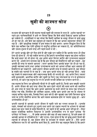 19
खुशी की शा वत खोज
स यता की शु आत से ही मनु य थाई खुशी की तलाश म लगा है । दुगम पहाड़ पर
रहते हुए रह यवािदय ने इस पर िचंतन िकया िक क
ै से कोई िटकाऊ आनंद हािसल
कर सकता है । दाशिनक ने यह सोचा िक िकसी यि त क
े बा जीवन म चाहे क
ु छ
भी हो रहा हो, उसे क
ै से यह महसूस हो सकता है िक वह अपना महानतम जीवन जी
रहा है । और आधुिनक लेखक ने इस संबंध म कई अलग- अलग िस ांत िदए ह िक
क
ै से एक यि त एक ऐसी दुिनया म संतुि ट हािसल कर सकता है, जो अिनि चतता
और उथल-पुथल से इस तरह भरी पहले कभी न थी ।
मेरे अपने अ छे और बुरे िदन होते ह और मुझे पूरा यकीन है िक आपक
े साथ भी ठीक
ऐसा ही होता है । म यह यकीन करता हूं िक हमारा वा तिवक ल य यह होना चािहए
िक चाहे बाहर जो भी होता रहे, हम अपने अंदर िनरंतर शांित और प्रस नता महसूस
करते रह । इससे मेरा मतलब यह है िक हम जीवन को िनयंित्रत नहीं कर सकते - यह
अपनी ही तरह से सामने आएगा । मगर आपक
े िलए आपक
े बाहर जो भी हो रहा है,
उसकी या या करने तथा उसका प्रसं करण करने का अपना तरीका आप अव य ही
िनयंित्रत कर सकते ह । य हमारा जीवन अपनी तरह से सामने आता है, यह जीवन
क
े सबसे बड़े रह य म से एक है । जब आप अपने साथ हो रही हरएक चीज - चाहे
वह देखने म सकारा मक और नकारा मक क
ै सी भी लगती हो - का अपने िलए यादा
बड़ी कामयाबी, आतिरक शांित और खुशी क
े िलए एक लेटफाम क
े प म इ तेमाल
करते ह, तो आप एक मनु य क
े प म अपनी स ची शि त का प्रयोग करते ह ।
एक मनु य क
े िलए उन बुिनयादी चीज से भी खुशी आती है, िज ह आप बखूबी जानते
हः अपने जीवन को इस तरह जीना िक आप दूसरे लोग की मदद करने को समिपत
ह , इस तरह से रहना िक आप अपने आसपास क
े सभी लोग क
े साथ एक प्रेमभरा
संबंध रख सक, िनतिदन की जोिखम उठाना, तािक आप अपने उस व क
े यादा से
यादा करीब पहुंच सक, िजसक
े िलए आप बने ह और खुदको एक ऐसी िवरासत छोड़
जाने क
े प्रित समिपत करना िक आप क
े वल कामयाब होने से यादा क
ु छ ह - आप
उ लेखनीय भी ह ।
अपनी गहराई म आपको अपने जीवन म खुशी पाने का रा ता मालूम है । पु तक
पढ़ने, लेखक को बोलते हुए सुनने तथा शांत एवं एकांत थल क
े भ्रमण से आपको
क
े वल वह याद रखने म मदद िमलती है, जो पहले से ही आपक
े अंदर मौजूद है । जैसा
महान दाशिनक खलील िजब्रान ने अपनी उ लेखनीय प से सुंदर पु तक ‘िद
प्रोफ
े ट’ म िलखाः ‘‘… म उसक
े अलावा और कह भी या सकता हूं, जो इस व त भी
आपकी आ मा म गितशील है?’’ और प्रायः ऐसा होता है िक जो क
ु छ हमारे िदल की
गहराई म मौजूद है, वह क
े वल मौन क
े मा यम से सामने आता है । मने अपने
यि तगत पथ म जो आतंिरक काय िकए ह, उनसे मने यह महसूस िकया है िक हमारे
 