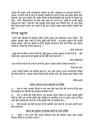 जीवन की सबसे ऊ
ं ची संभावनाएं जीवन क
े शांत अवकाश म अनावृ होती ह ।
अगले 30 िदन तक क
े िलए म आपको आमंित्रत करता हूं िक आप क
ु छ समय ऐसा
िनकाल, जब आप अक
े ले रह, तािक जीवन क
े िन निलिखत बड़े सवाल पर िचंतन कर
सकः ‘‘मेरी जीवनयात्रा म ऐसा या होने की ज रत है, तािक म स ची खुशी
महसूस कर सकूं ?’’ एक बार जब आपको अपने क
ु छ उ र िमलने लग, तो आप क
ु छ
वैसे अहम सुधार आरंभ कर सकते ह िक आप अपना सबसे महान जीवन हािसल कर
सक ।
प्रेरक उ रण
‘‘रोग और िशकव क
े िशकार बेचैन पुतले होकर यह िशकायत करते िफरने - िक
दुिनया आपको खुश रखने क
े िलए क
ु छ नहीं करेगी - क
े बजाए क
ु दरत की स ची
ताकत बनना, एक ऐसे उ े य क
े िलए खुदका इ तेमाल होने देना िजसे आप महान
मानते ह, जीवन का स चा आनंद है ।’’
जॉज बनाड शॉ
‘‘क
ु छ करने से िचंता उ प न होती है, िक
ं तु क
ु छ न करना खुदका व खो देना है… और
सबसे बड़ा उ म करना ही खुदक
े व की सही जाग कता है ।’’
सोरेन कीकगाड
‘‘हम स य क
े साथ जो प्रयोग करते ह, हमारा अपना जीवन उसका साधन है ।’’
िथक हात हान
‘‘आप अपनी िनयित तब हािसल करते ह, जब आप अपना सृजन करनेवाली शि त
की सेवा करते ह । इसका साहस िदखाएं िक आपक
े अंदर की चमक बाहर िनकल सक
े
।’’
रॉिबन शमा
अपने जनल म इन सवाल पर िलख
1. अब से लेकर आपक
े जीवन क
े अंत तक ऐसा या होने की ज रत है िक आप
यह महसूस कर सक िक यह सचमुच कामयाब रहा?
2. उन 25 चीज की सूची बनाएं, जो आपको अपने जीवन म सबसे यादा खुशी
देती ह (और तब अपनी खुशी और संतुि ट क
े आतंिरक तर म वृद्िध लाने क
े िलए
उ ह और अिधक बार करने क
े प्रित खुदको िफर से समिपत कर) ।
3. यिद आपको यह नहीं मालूम हो िक आपकी उम्र या है, तो आप अपनी उम्र
या बताएंगे?
समय का क
ु शल प्रबंधक बनने क
े पांच तरीक
े
1. सुबह 5 बजे जाग और अपने सवो म िदन की तसवीर गढ़ने तथा उसकी
योजना बनाने म 30 िमनट लगाएं ।
 