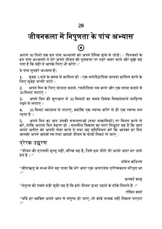 20
जीवनकला म िनपुणता क
े पांच अ यास
अगले 90 िदन तक इन पांच अ यास को अपने दैिनक ढांचे म जोड़। । ‘िदनचया क
े
इन पांच अ यास ने मेरे अपने जीवन की गुणव ा पर गहरे असर डाले और मुझे यह
पता है िक यही वे आपक
े िलए भी करगे ।’
ये पांच सुनहरे अ यास हः
1. सुबह 5 बजे क
े लब म शािमल ह । एक मनोवै ािनक फायदा हािसल करने क
े
िलए सुबह ज दी जाग ।
2. अपने िदन क
े िलए योजना बनाने, रणनीितयां तय करने और एक सांचा बनाने म
30 िमनट लगाएं ।
3. अपने िदन की शु आत म 30 िमनट का समय िववेक िसखानेवाले सािह य
पढ़ने म लगाएं ।
4. 30 िमनट यायाम म लगाएं, य िक एक व थ शरीर म ही एक व थ मन
रहता है ।
5. अपने िदन का अंत उसकी सफलताओं (तथा नाकािमय ) पर िचंतन करने से
कर, तािक अगला िदन बेहतर हो । मानवीय िवकास का सारा िस ांत यह है िक आप
अपने अतीत को अपनी सेवा करने द तथा यह सुिनि चत कर िक आपका हर िदन
आपको अपने आदश व तथा आदश जीवन क
े थोड़ा िनकट ले जाए ।
प्रेरक उ रण
‘‘जीवन की त्रासदी मृ यु नहीं, बि क वह है, िजसे हम जीते जी अपने अंदर मर जाने
देते ह । ’’
नॉमन किज स
‘‘शीतऋतु क
े म य मने यह पाया िक मेरे अंदर एक अपराजेय ग्री मकाल मौजूद था
।’’
अ बट कामू
‘‘नेतृ व की सबसे बड़ी खूबी यह है िक इसे जीवन ऊ
ं चा उठाने क
े मौक
े िमलते ह ।’’
रॉिबन शमा
‘‘यिद हर यि त अपने आप से संतु ट हो जाए, तो कोई नायक नहीं िनकल पाएगा
।’’
 