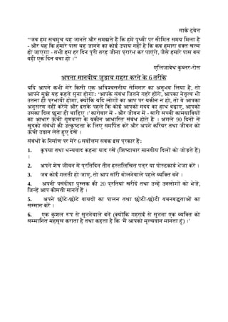 माक ट्वेन
‘‘जब हम सचमुच यह जानते और समझते ह िक हम पृ वी पर सीिमत समय िमला है
- और यह िक हमारे पास यह जानने का कोई उपाय नहीं है िक कब हमारा व त ख म
हो जाएगा - तभी हम हर िदन पूरी तरह जीना प्रारंभ कर पाएंगे, जैसे हमारे पास बस
वही एक िदन बचा हो ।’’
एिलजाबेथ क
ु लर-रोस
अपना मानवीय जुड़ाव गहरा करने क
े 6 तरीक
े
यिद आपने कभी मेरे िकसी एक अिव वसनीय सेिमनार का अनुभव िलया है, तो
आपने मुझे यह कहते सुना होगाः ‘आपक
े संबंध िजतने गहरे ह गे, आपका नेतृ व भी
उतना ही प्रभावी होगा, य िक यिद लोग का आप पर यकीन न हो, तो वे आपका
अनुसरण नहीं करगे और इसक
े पहले िक कोई आपको मदद का हाथ बढ़ाए, आपको
उसका िदल छूना ही चािहए ।’ कारोबार म - और जीवन म - सारी स ची कामयािबय
का आधार ऊ
ं ची गुणव ा क
े यकीन आधािरत संबंध होते ह । अगले 90 िदन म
खुदको संबंध की उ क
ृ टता क
े िलए समिपत कर और अपने किरयर तथा जीवन को
ऊ
ं ची उड़ान लेते हुए देख ।
संबंध क
े िनमाण पर मेरे 6 सवो म सबक इस प्रकार हः
1. क
ृ पया तथा ध यवाद कहना याद रख (िश टाचार मानवीय िदल को जोड़ते ह)
।
2. अपने शेष जीवन म प्रितिदन तीन ह तिलिखत पत्र या पो टकाड भेजा कर ।
3. जब कोई गलती हो जाए, तो आप सॉरी बोलनेवाले पहले यि त बन ।
4. अपनी पसंदीदा पु तक की 20 प्रितयां खरीद तथा उ ह उनलोग को भेज,
िज ह आप कीमती मानते ह ।
5. अपने छोटे-छोटे वायद का पालन तथा छोटी-छोटी वचनब ताओं का
स मान कर ।
6. एक क
ु शल प से सुननेवाले बन ( य िक गहराई से सुनना एक यि त को
स मािनत महसूस कराता है तथा कहता है िक ‘म आपको मू यवान मानता हूं) ।’
 
