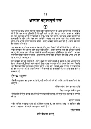 21
अ यंत मह वपूण पल
महानता क
े साथ जीना टालते रहना बहुत आसान होता है । हम खुदको यह िदलासा दे
देते ह िक जब ब चे यूिनविसटी म पढ़ने चले जाएंगे, तो हम यादा सफर कर सकगे
या िफर यह िक अपने िप्रयजन से संबंध तब गहरे करगे, जब हम अपने किरयर म
कामयाबी क
े और ऊ
ं चे तर तक पहुंचगे अथवा जब हमारे पास और यादा व त
होगा, तब अपने सपन क
े काम करगे । मगर आपका व त अभी ही है । आज का िदन
ही आपका जीवन है ।
एक असाधारण जीवन शानदार ढंग से जीए गए िमनट की मोितय क
े हार की तरह
गुंथी श्रृंखला से अिधक और क
ु छ नहीं होता । अपने हरएक पल को अ यंत अहम
बनाएं और काम तथा जीवन दोन म आपकी महानता सुिनि चत हो उठेगी । अपना
सवो म जीवन जीना न टाल । क
ु छ सोच-समझ पाने क
े पहले ही आप अपने अंत पर
पहुंच जाएंगे । सचमुच ।
यह आपका वष हो सकता है । नहीं, मुझे इसे दूसरे श द म कहने दः यह आपका वष
होगा । ऐसा वष, िजसम आप अपनी उ क
ृ टता अनावृ करगे । एक ऐसा वष, िजसम
आप िव व तरीय वा य हािसल करगे । वह वष, िजसम आप जीवन से पागलपन
की हद तक यार करगे । अपने पल म से हरएक को कलाकारी क
े कारनामे बना डाल ।
चमकते रह ।
प्रेरक उ रण
‘‘िकसी महानता का सृजन करने म, नई जमीन तोड़ने की प्रिक्रया म नाकािमयां तो
आएंगी ।
ओफ
े न र ग, नेवर इन डाउट म
िव ापन गु दोनी ड ूश
‘‘म िकसी भी ऐसे लब का होने की परवाह नहीं करता, जो मुझे एक सद य क
े प म
रखेगा ।’’
ग् चो मा स
‘‘जो यि त सबक
ु छ करने की कोिशश करता है, वह अंततः क
ु छ भी हािसल नहीं
करता । महानता क
े पहले एकाग्रता आती है ।’’
रॉिबन शमा
य योजना बनाएं
 
