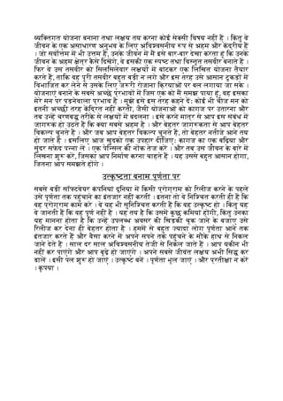 यि तगत योजना बनाना तथा ल य तय करना कोई से सी िवषय नहीं ह । िक
ं तु वे
जीवन क
े एक असाधारण अनुभव क
े िलए अिव वसनीय प से अहम और कद्रीय ह
। जो सवो म म भी उ म ह, उनक
े जीवन म म इसे बार-बार देखा करता हूं िक उनक
े
जीवन क
े अहम ेत्र क
ै से िदखगे, वे इसकी एक प ट तथा िव तृत तसवीर बनाते ह ।
िफर वे उस तसवीर को िसलिसलेवार ल य म बांटकर एक िलिखत योजना तैयार
करते ह, तािक वह पूरी तसवीर बहुत बड़ी न लगे और इस तरह उसे आसान टु कड़ म
िवभािजत कर लेने से उसक
े िलए ज री रोजाना िक्रयाओं पर बल लगाया जा सक
े ।
योजनाएं बनाने क
े सबसे अ छे प्रभाव म िजस एक को म समझ पाया हूं, वह इसका
मेरे मन पर पड़नेवाला प्रभाव है । मुझे इसे इस तरह कहने दः कोई भी चीज मन को
इतनी अ छी तरह किद्रत नहीं करती, जैसी योजनाओं को कागज पर उतारना और
तब उ ह चरणब तरीक
े से ल य म बदलना । इसे करने मात्र से आप इस संबंध म
जाग क हो उठते ह िक या सबसे अहम है । और बेहतर जाग कता से आप बेहतर
िवक प चुनते ह । और जब आप बेहतर िवक प चुनते ह, तो बेहतर नतीजे आने तय
हो जाते ह । इसिलए आज खुदको एक उपहार दीिजएः कागज का एक बिढ़या और
सुंदर सफ
े द प ना ल । एक पेि सल की न क तेज कर । और तब उस जीवन क
े बारे म
िलखना शु कर, िजसका आप िनमाण करना चाहते ह । यह उससे बहुत आसान होगा,
िजतना आप समझते ह गे ।
उ क
ृ टता बनाम पूणता पर
सबसे बड़ी सॉ टवेयर क
ं पिनयां दुिनया म िकसी प्रोग्राम को िरलीज करने क
े पहले
उसे पूणता तक पहुंचाने का इंतजार नहीं करतीं । इतना तो वे िनि चत करती ही ह िक
वह प्रोग्राम काम करे । वे यह भी सुिनि चत करती ह िक वह उ क
ृ ट हो । िक
ं तु यह
वे जानती ह िक वह पूण नहीं है । यह तय है िक उसम क
ु छ किमयां ह गी, िक
ं तु उनका
यह मानना होता है िक उ ह उपल ध अवसर की िखड़की चूक जाने क
े बजाए उसे
िरलीज कर देना ही बेहतर होता है । हमम से बहुत यादा लोग पूणता आने तक
इंतजार करते ह और वैसा करने म अपने सपने तक पहुंचने क
े मौक
े हाथ से िनकल
जाने देते ह । साल दर साल अिव वसनीय तेजी से िनकल जाते ह । आप यकीन भी
नहीं कर पाएंगे और आप बूढ़े हो जाएंगे । अपने सबसे जीवंत ल य अभी िस कर
डाल । इसी पल शु हो जाएं । उ क
ृ ट बन । पूणता भूल जाएं । और प्रती ा न कर
। क
ृ पया ।
 