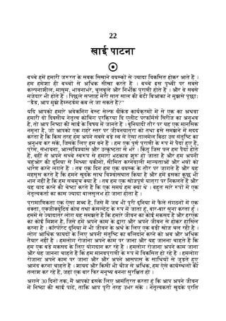 22
खाई पाटना
ब चे हम हमारी ज रत क
े सबक िसखाने वय क से यादा िवकिसत होकर आते ह ।
हम हमेशा ही ब च से अिधक सीखा करते ह । ब चे इस पृ वी पर सबसे
क पनाशील, मासूम, भावनाभरे, चुलबुले और िनभीक प्राणी होते ह । और वे सबसे
मजेदार भी होते ह । िपछले स ताह मेरी सात साल की बेटी िबआंका ने मुझसे पूछाः
‘‘डैड, आप मुझे है टडम कब ले जा सकते ह?’’
यिद आपको हमारे अवेकिनंग बे ट से फ वीकड कायक्रम म से एक का अथवा
हमारी दो िदवसीय नेतृ व कोिचंग प्रिक्रया िद एलीट परफॉमस िसरीज का अनुभव
है, तो आप िन ठा की खाई क
े िवषय म जानते ह । बुिनयादी तौर पर यह एक मानिसक
नमूना है, जो आपको एक गहरे तर पर जीवनयात्रा को तथा इसे समझने म मदद
करता है िक िकस तरह हम अपने सबसे बड़े व से ऐसा तालमेल िबठा उस संतुि ट का
अनुभव कर सक, िजसक
े िलए हम बने ह । हम एक पूण प्राणी क
े प म पैदा हुए ह,
प्रेम, संभावना, आ मिव वास और उ क
ृ टता से भरे । िक
ं तु िजस पल हम पैदा होते
ह, वहीं से अपने स चे व प से हमारा भटकाव शु हो जाता है और हम अपनी
चहुंओर की दुिनया से िम या यकीन , सीिमत करनेवाली मा यताओं और भय को
धारण करने लगते ह । तब एक िदन हम एक वय क क
े तौर पर जागते ह और यह
महसूस करते ह िक हमने खुदक
े साथ िव वासघात िकया है और हम इसका क
ु छ भी
भान नहीं है िक हम सचमुच या ह । तब हम एक खोजपूण यात्रा पर िनकलते ह और
यह याद करने की चे टा करते ह िक एक समय हम या थे । बहुत सारे प म एक
नेतृ वकता का काम यादा बालसुलभ हो जाना होता है ।
प्रामािणकता एक ऐसा श द है, िजसे म जब भी पूरी दुिनया म फ
ै ले संगठन म एक
व ता, ए जी युिटव कोच तथा क
ं स टट क
े प म जाता हूं, बार-बार सुना करता हूं ।
हमम से यादातर लोग यह समझते ह िक हमारे जीवन का कोई मकसद है और हरएक
का कोई िमशन है, िजसे हम अपने काम क
े ारा और अपने जीवन से होकर हािसल
करना है । कॉरपोरेट दुिनया म भी जीवन क
े अथ क
े िलए एक बड़ी खोज चल रही है ।
लोग आिथक फायद क
े िलए अपनी संतुि ट का बिलदान करने को अब और अिधक
तैयार नहीं है । हमलोग रोजाना अपने काम पर जाना और यह जानना चाहते ह िक
हम एक बड़े मकसद क
े िलए योगदान कर रहे ह । हमलोग रोजाना अपने काम जाना
और यह जानना चाहते ह िक हम मानवप्राणी क
े प म िवकिसत हो रहे ह । हमलोग
रोजाना अपने काम पर जाना और और अपने आसपास क
े सािथय से जुड़ते हुए
आनंद करना चाहते ह । शायद और िकसी भी चीज से अिधक, हम ऐसे काय थल की
तलाश कर रहे ह, जहां एक बार िफर मनु य बनना सुरि त हो ।
अगले 30 िदन तक, म आपको इसक
े िलए आमंित्रत करता हूं िक आप अपने जीवन
म िन ठा की खाई पाट, तािक आप पूरी तरह उभर सक । नेतृ वकता खुदक
े प्रित
 
