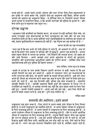 स चे होते ह । हमसे पहले (गांधी, मंडेला और मदर टेरेसा जैसे) िजन महामानव ने
इस पृ वी पर अपने कदम रखे, उ ह ने भीड़ का अनुसरण नहीं िकया, बि क अपनी
आ मा की आवाज का अनुकरण िकया । वे मौिलक लोग थे, िज ह ने अपना जीवन
अपने मू य से संचािलत िकया, न िक अपनी चार ओर की दुिनया क
े मू य से । और
वैसा करते हुए वे महानता तक पहुंच गए ।
प्रेरक उ रण
‘‘आजकल ऐसी क
ं पिनय का िनमाण करना, जो बाजार म बड़ी बािजयां जीत सक, जो
अपने ग्राहक तथा शेयरधारक क
े िलए मू यसृजन कर सक और जो इस तरह
संचािलत होती ह िक वे अपने किमय तथा ए जी युिटव क
े सवो म को सामने ला
सक, क
े वल बुद्िधमानीभरा यवसाय ही नहीं है - यह नेतृ व का एक कत य भी है ।’’
फा ट क
ं पनी का एक संपादकीय
‘‘बात यह है िक हम अभी भी ऐसी दुिनया म रहते ह, जो अवसर से भरी है । सच तो
यह है िक हमारे पास अवसर से अिधक और भी क
ु छ है - हमारा एक कत य है । अपना
व त महान चीज म लगाने का कत य । ऐसे िवचार की तलाश करना, जो अहम ह
और उ ह फ
ै लाना । अपने आपको तथा अपने आसपास क
े लोग को क
ृ त ता,
अंतदृि ट और सृजना मक अनुभूितयां दशाने को प्रेिरत करना । जोिखम लेना तथा
आ चयजनक होते हुए दुिनया को बेहतर बनाना ।’’
सेथ गोिडन, पपल काउ क
े लेखक
‘‘हमम से हरएक क
े पास इसक
े िवक प हमारी क पना से कहीं यादा ह िक हम
अपनी िजंदगी का या कर सकते ह । हमम से यादातर लोग उन संभावनाओं क
े
प्रित जाग क नहीं होते, जो हमारी आंख क
े सामने मौजूद होती ह । कई सारे लोग
अपने ही जीवन का संचालन करते व त एक अंश म सु न और दूसरे म िर त होते हुए
मान सो जाते ह । यह एक िट पणी नहीं, बि क एक ठोस स चाई है । महानता
आपकी िनयित म है । आपकी महानता िकसी दूसरे की महानता से िभ न प म
प्रदिशत हो सकती है, पर इसका ता पय यह नहीं िक आप महान बनने क
े िलए पैदा
नहीं हुए । अपनी रोशनी चमकने द । अपने भय की ओर बढ़ । आप िजन चीज को
करने से सबसे यादा डरते ह, उ ह कर । पूरी तरह पंिदत रह ।’’
रॉिबन शमा
कामयाबी और अहिमयत : जुड़व आदश
उ क
ृ टता एक सुंदर श द है । िजन लोग म अपने सबसे ऊ
ं चे जीवन क
े िलए िन ठा
होती है, वे सभी उ क
ृ टता को समिपत होते ह । वे अपने पेशेवर जीवन म उ क
ृ टता
क
े िलए वचनब होते ह । वे अपने संबंध म उ क
ृ टता क
े िलए वचनब होते ह । वे
अपने एडवचर-जीवन म उ क
ृ टता क
े िलए वचनब होते ह । और वे अपने आतंिरक
जीवन म उ क
ृ टता क
े िलए वचनब होते ह । मनु य िकसी बेहतर चीज तक पहुंचने
की ज रत महसूस करता है । जब हम अपनी सुिवधाओं क
े घेरे म रहते ह, तो हम
िटकाऊ खुशी नहीं िमल पाती, य िक हम उस तरह नहीं रह पाते, जैसे रहने क
े िलए
हम बने थे । मगर जब हम लगातार िवकिसत होते रहते ह, जोिखम उठाते रहते ह,
 