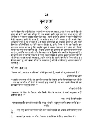23
क
ृ त ता
अपने जीवन म अभी म िजन मकसद पर काम कर रहा हूं, उनम से एक यह है िक जो
क
ु छ भी मेरी चार ओर मौजूद है, उन सबक
े प्रित एक क
ृ त ता तथा श्र ा की
भावना से म अपना जुड़ाव गहरा कर सकूं । पहले कभी से यादा म अपने जीवन की
देन (खासकर उनम जो सरल ह) पर सचेतन प से गौर करता हूं और इसक
े िलए
ध यवाद देता हूं िक वे वहां ह । म िजन चुनौितय का सामना करता हूं और िजन
िवपरीत पिरि थितय का मने सामना िकया है, उनक
े िलए भी म यह जानते हुए
क
ृ त ता य त करता हूं िक उ ह ने मुझे वे सबक िसखाकर मेरी सेवा की, िज ह
सीखने की मुझे बड़ी ज रत थी । म इस अवसर का उपयोग कर आपको ध यवाद देना
चाहूंगा, य िक आप हमारे पिरवतन समुदाय क
े िह से और समिपत नेतृ वकता ह ।
म अपने काम म आपक
े समथन क
े िलए, अपने संदेश म आपक
े यकीन क
े िलए और म
जो िवचार आपक
े सामने रखता हूं, उसपर सोचने की आपक
े तैयारी क
े िलए क
ृ त हूं ।
म जो करता हूं, उसे अपना सौभा य समझता हूं और म स ची तरह आपका ध यवाद
करता हूं ।
प्रेरक उ रण
‘‘क
े वल तभी, जब हम अपनी सभी सीख भूल जाते ह, जानने की शु आत करते ह ।’’
हेनरी डेिवड थोरो
‘‘आपक
े अंदर एक लौ है, जो आपकी आ मा की रोशनी बनने की प्रती ा कर रही है
। जब यह आंतिरक लौ तेजी से चमकते हुए जलती है, तो आप अपने जीवन म एक
शानदार चेतना महसूस करगे ।’’
ब्रैडफोड कीनी
‘‘मानवता ने पीड़ा क
े िसवाय और िकसी चीज क
े मा यम से कभी महानता नहीं
हािसल की है ।’’
एफ. रॉबट डी लेमेनाईस
प्रभावशाली प्रदशनकता की तरह सोचने, महसूस करने तथा करने क
े 7
तरीक
े
1. िदए गए वचन का पालन कर तथा अपने श द को अपना प्रित ापत्र बना
ल ।
2. सा तािहक आधार पर मौन, ि थरता तथा िचंतन क
े िलए व त िनकाल ।
 