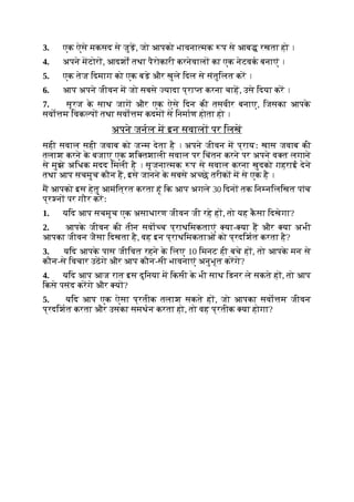 3. एक ऐसे मकसद से जुड़, जो आपको भावना मक प से आब रखता हो ।
4. अपने मटोर , आदशों तथा पैरोकारी करनेवाल का एक नेटवक बनाएं ।
5. एक तेज िदमाग को एक बड़े और खुले िदल से संतुिलत कर ।
6. आप अपने जीवन म जो सबसे यादा प्रा त करना चाह, उसे िदया कर ।
7. सूरज क
े साथ जाग और एक ऐसे िदन की तसवीर बनाए, िजसका आपक
े
सवो म िवक प तथा सवो म कदम से िनमाण होता हो ।
अपने जनल म इन सवाल पर िलख
सही सवाल सही जवाब को ज म देता है । अपने जीवन म प्रायः खास जवाब की
तलाश करने क
े बजाए एक शि तशाली सवाल पर िचंतन करने पर अपने व त लगाने
से मुझे अिधक मदद िमली है । सृजना मक प से सवाल करना खुदको गहराई देने
तथा आप सचमुच कौन ह, इसे जानने क
े सबसे अ छे तरीक म से एक है ।
म आपको इस हेतु आमंित्रत करता हूं िक आप अगले 30 िदन तक िन निलिखत पांच
प्र न पर गौर करः
1. यिद आप सचमुच एक असाधारण जीवन जी रहे ह , तो यह क
ै सा िदखेगा?
2. आपक
े जीवन की तीन सवा च प्राथिमकताएं या- या ह और या अभी
आपका जीवन जैसा िदखता है, वह इन प्राथिमकताओं को प्रदिशत करता है?
3. यिद आपक
े पास जीिवत रहने क
े िलए 10 िमनट ही बचे ह , तो आपक
े मन से
कौन-से िवचार उठगे और आप कौन-सी भावनाएं अनुभूत करगे?
4. यिद आप आज रात इस दुिनया म िकसी क
े भी साथ िडनर ले सकते ह , तो आप
िकसे पसंद करगे और य ?
5. यिद आप एक ऐसा प्रतीक तलाश सकते ह , जो आपका सवो म जीवन
प्रदिशत करता और उसका समथन करता हो, तो वह प्रतीक या होगा?
 