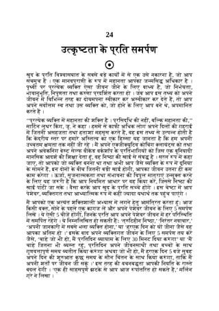 24
उ क
ृ टता क
े प्रित समपण
खुद क
े प्रित िव वासघात क
े सबसे बड़े कायों म से एक उसे नकारना है, जो आप
सचमुच ह । एक मानवप्राणी क
े प म महानता आपका ज मिस अिधकार है ।
पृ वी पर प्र येक यि त ऐसा जीवन जीने क
े िलए बा य है, जो िनभयता,
भावानुभूित, िनपुणता तथा क णा प्रदिशत करता हो । जब आप इस त य को अपने
जीवन म िविभ न तरह का दोयमपना वीकार कर अ वीकार कर देते ह, तो आप
अपने सवो म व तथा उस यि त को, जो होने क
े िलए आप बने थे, अपमािनत
करते ह ।
‘‘प्र येक यि त म महानता की शि त है । प्रिसद्िध की नहीं, बि क महानता की,’’
मािटन लूथर िक
ं ग, जू. ने कहा । हमम से काफी अिधक लोग अपने िदल की गहराई
म िजतनी असहजता तथा हताशा महसूस करते ह, वह इस त य से उ प न होती है
िक कद्रीय तर पर हमारे अि त व का एक िह सा यह जानता है िक हम अपनी
उ चतम मता तक नहीं जी रहे । म अपने ए जी युिटव कोिचंग लायंट्स को तथा
अपने अवेकिनंग बे ट से फ वीकड वकशॉप क
े प्रितभािगय को िजस एक बुिनयादी
मानिसक आदश की िश ा देता हूं, वह िन ठा की खाई से संब है । सरल प म कहा
जाए, तो आपको जो यि त बनना था तथा अभी आप जैसे यि त क
े प म दुिनया
क
े सामने ह, इन दोन क
े बीच िजतनी बड़ी खाई होगी, आपका जीवन उतना ही कम
काम करेगा । ऊजा, सृजना मकता तथा संभावना की िवपुल मात्राएं उ मु त करने
क
े िलए यह ज री है िक आप िनयिमत आधार पर वह िकया कर, िजससे िन ठा की
खाई पाटी जा सक
े । वैसा करक
े आप खुद क
े प्रित स चे ह गे । इस चे टा म आप
पेशेवर, यि तगत तथा आ याि मक प म कहीं यादा यथाथ तक पहुंच पाएंगे ।
म आपको एक अ यंत शि तशाली अ यास म लगने हेतु आमंित्रत करता हूंः आज
िकसी व त, सोने क
े पहले एक कागज ल और अपने पेशेवर जीवन क
े िलए 5 समपण
िलख । ये ऐसी 5 चीज ह गी, िजनक
े प्रित आप अपने पेशेवर जीवन म हर पिरि थित
म समिपत रहगे । ये िन निलिखत हो सकती हः ‘त् िटहीन िन ठा,’ ‘िनरंतर नवाचार,’
‘अपनी जानकारी म सबसे भला यि त होना,’ या ‘हरएक िदन को य जीना जैसे वह
आपका अंितम हो ।’ इसक
े बाद अपने यि तगत जीवन क
े िलए 5 समपण तय कर
जैसे, ‘चाहे जो भी हो, म प्रितिदन यायाम क
े िलए 30 िमनट िदया क ं गा’ या ‘म
चाहे िजतना भी य त रहूं, प्रितिदन अपने जीवनसाथी तथा ब च क
े साथ
गुणव ापूण समय यतीत िकया क ं गा अथवा जो भी हो, म हरएक िदन 5 बजे सुबह
अपने िदन की शु आत क
ु छ समय क
े मौन िचंतन क
े साथ िकया क ं गा, तािक म
अपनी शतों पर जीवन जी सकूं ।’ इस तरह की वचनब ता आपकी िनयित क
े रा ते
बदल देगी । ‘एक ही साहसपूण झटक
े से आप आज पांतिरत हो सकते ह,’ मिलन
ग्रे ने िलखा ।
 