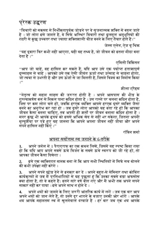 प्रेरक उ रण
‘‘िवचार को मकसद से िनभीकतापूवक जोड़ने पर वे सृजना मक शि त म बदल जाते
ह । जो लोग इसे जानते ह, वे िसफ अि थर िवचार तथा ढुलमुल अनुभूितय की
गठरी से क
ु छ उ चतर तथा यादा शि तशाली चीज बनने क
े िलए तैयार होते ह।’’
जे स एलेन, ऐज यू िथंक
‘‘यह दुबारा िफर कभी नहीं आएगा, यही वह त य है, जो जीवन को इतना मीठा बना
देता है ।’’
एिमली िडिक
ं सन
‘‘आप जो चाह, वह हािसल कर सकते ह, यिद आप उसे एक पया त हताशापूण
दु साहस से चाह । आपको उसे एक ऐसी जीवंत ऊजा तथा उ साह से चाहना होगा,
जो वचा से उभरती है और उस ऊजा से जा िमलती है, िजसने िव व का िनमाण िकया
।’’
शीला ग्रैहम
‘‘नेतृ व को महान साहस की ज रत होती है । अपने आसपास की भीड़ क
े
गु वाकषण बल से िनकल पाना किठन होता है । उस रा ते पर चलना किठन होता है,
िजस पर कम लोग चले ह , जबिक हरएक यि त आपसे हरएक दूसरे यि त जैसा
बनने का अनुरोध कर रहा हो । जब दूसरे लोग आपको यह बता रहे ह िक आपका
जीवन क
ै सा बनना चािहए, तब अपनी ही शतों पर जीवन बनाना किठन होता है ।
मगर क
ु छ भी आपक
े दय को इससे अिधक खेद से नहीं भर सक
े गा, िजतना अपनी
मृ युशैया पर पड़े हुए यह जानना िक आपने अपना जीवन नहीं जीया और अपने
सपने हािसल नहीं िकए ।’’
रॉिबन शमा
अपना सवो म व जगाने क
े 6 तरीक
े
1. अपने जनल म 1 पैराग्राफ का एक कथन िलख, िजसम यह प ट िकया गया
हो िक यिद आप अपने सबसे ऊ
ं चे िवजन क
े सबसे ऊ
ं चे व प को जी रहे ह , तो
आपका जीवन क
ै सा िदखेगा ।
2. इसे एक यि तगत मानक बना ल िक आप सभी ि थितय म िसफ सच बोलने
की कभी उपे ा नहीं करगे ।
3. अपने सपने छोड़ देने से इनकार कर द । अपने बहुत-से सेिमनार तथा कोिचंग
कायक्रम म जब म प्रितभािगय से यह पूछता हूं िक उनका सबसे बड़ा अफसोस
या होता है, तो वे कहते हः इतने सारे वष बीत गए और म अभी तक अपने सपने
साकार नहीं कर पाया । इसे अपने साथ न होने द ।
4. अपने भय को जानने क
े िलए ज री आंतिरक काय म लग । जब एक बार आप
अपने भय को जान लेते ह, तो उनसे दूर भागने क
े बजाए उनकी ओर भाग । आपक
े
भय आपक
े महानतम व म खुलनेवाले दरवाजे ह । हर बार जब एक भय आपक
े
 
