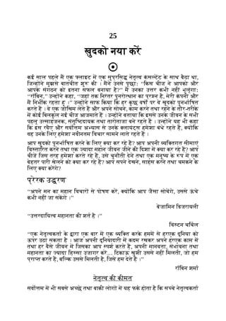 25
खुदको नया कर
कई साल पहले म एक लाइट म एक सुप्रिस नेतृ व क
ं स टट क
े साथ बैठा था,
िज ह ने मुझसे बातचीत शु की । मने उनसे पूछाः ‘‘िकस चीज ने आपको और
आपक
े संगठन को इतना सफल बनाया है?’’ म उनका उ र कभी नहीं भूलूंगाः
‘‘रॉिबन,’’ उ ह ने कहा, ‘‘जहां तक िनरंतर पुनरो थान का प्र न है, मेरी क
ं पनी और
म िनभीक रहता हूं ।’’ उ ह ने साफ िकया िक हर क
ु छ वषों पर वे खुदको पुनभािषत
करते ह । वे एक जोिखम लेते ह और अपने सोचने, काम करने तथा रहने क
े तौर-तरीक
े
म कोई िबलक
ु ल नई चीज आजमाते ह । उ ह ने बताया िक इससे उनक
े जीवन क
े सभी
पहलू उ साहजनक, संतुि टदायक तथा तारोताजा बने रहते ह । उ ह ने यह भी कहा
िक इस रवैए और सवो म अ यास से उनक
े लायंट्स हमेशा बंधे रहते ह, य िक
वह उनक
े िलए हमेशा नवीनतम िवचार सामने लाते रहते ह ।
आप खुदको पुनभािषत करने क
े िलए या कर रहे ह? आप अपनी यि तगत सीमाएं
िव तािरत करने तथा एक यादा महान जीवन जीने की िदशा म या कर रहे ह? आप
चीज िजस तरह हमेशा करते रहे ह, उसे चुनौती देने तथा एक मनु य क
े प म एक
बेहतर पारी खेलने को या कर रहे ह? आप सपने देखने, साहस करने तथा चमकने क
े
िलए या करगे?
प्रेरक उ रण
‘‘अपने मन का महान िवचार से पोषण कर, य िक आप जैसा सोचगे, उससे ऊ
ं चे
कभी नहीं जा सकगे ।’’
बजािमन िडजरायली
‘‘उ रदािय व महानता की शत है ।’’
िवं टन चिचल
‘‘एक नेतृ वकता क
े ारा एक बार म एक यि त करक
े हमम से हरएक दुिनया को
ऊपर उठा सकता है । आज अपनी दुिनयादारी म कदम रखकर अपने हरएक काम म
तथा हर वैसे जीवन म िजसका आप पश करते ह, अपनी मानवता, संभावना तथा
महानता का यादा िह सा उजागर कर… िटकाऊ खुशी उससे नहीं िमलती, जो हम
प्रा त करते ह, बि क उससे िमलती है, िजसे हम देते ह ।’’
रॉिबन शमा
नेतृ व की कीमत
सवा म म भी सबसे अ छे तथा बाकी लोग म यह फक होता है िक स चे नेतृ वकता
 