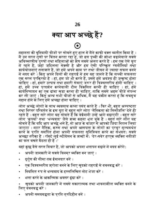 26
या आप अ छे ह?
महानता की बुिनयादी चीज पर सोचते हुए हाल म मने काफी व त यतीत िकया है ।
म उन सरल गुण पर िचंतन करता रहा हूं, जो इस पृ वी की शोभा बढ़ानेवाले सबसे
अिव मरणीय पु ष तथा मिहलाओं को शेष सबसे अलग करते ह । हम एक ऐसे युग
म रहते ह, जहां जिटलता से सी है और हम ऐसी पिर क
ृ त रणनीितयां तथा
काययोजनाएं तलाशते ह, जो हम अपने काम पर तथा जीवन म यादा सफल बनने
म मदद कर । िक
ं तु अपने िदल की गहराई म हम यह जानते ह िक स ची सफलता
एक सरल प्रिक्रया है । हां, हम जो भी करते ह, उसम हम अव य ही उ क
ृ ट होना
चािहए । हां, हमारे उ पाद तथा हमारी सेवाएं ज र ही िव व तरीय होनी चािहए ।
हां, हम उ च प्रदशन करनेवाली टीम िवकिसत करनी ही चािहए । हां, हम
कायिन पादन का एक ढांचा खड़ा करना ही चािहए, तािक सबसे अहम चीज संप न
कर ली जाएं । िक
ं तु अ य सभी चीज से अिधक, म यह यकीन करता हूं िक सचमुच
महान होने क
े िलए हम अ छा होना चािहए ।
लोग अ छे लोग क
े साथ यवसाय करना पसंद करते ह । िफर भी, बहुत अ प टता
तथा िनरंतर पिरवतन क
े इस युग म बहुत सारे लोग ‘नैितकता को ितलांजिल’ देते ही
रहते ह । बहुत सारे लोग यह सोचते ह िक बेईमानी उ ह आगे बढ़ाएगी । बहुत सारे
लोग ‘क
ृ पया’ तथा ‘ध यवाद’ जैसे श द कहना भूल चुक
े ह । बहुत सारे लोग यह
सोचते ह िक यिद आप अ छे भले ह, तो आज क
े बाजार म आपको िजंदा िनगल िलया
जाएगा । मगर नैितक, क ण तथा अपने आसपास क
े लोग का प्रचुर मू यवधन
करने क
े प्रित समिपत होना अपनी सफलता सुिनि चत करने का संभवतः सबसे
अ छा तरीका है । रॉबट लुई टीवसन क
े श द मः ‘देर-सवेर हरएक यि त नतीज
का फल चखने बैठता ही है ।’
यहां क
ु छ वैसे सरल िवचार ह, जो आपको अपना भलापन बढ़ाने म मदद करगेः
• अपनी जानकारी म सबसे िवनम्र यि त बन जाएं ।
• दुगुण की सीमा तक ईमानदार बन ।
• एक िव व तरीय श्रोता बनने क
े िलए खुदको गहराई से वचनब कर ।
• िनयिमत प से ध यवाद क
े ह तिलिखत नोट भेजा कर ।
• भला करने क
े आकि मक अवसर ढूंढा कर ।
• खुदको अपनी जानकारी म सबसे सकारा मक तथा भावनाशील यि त बनने क
े
िलए वचनब कर ।
• अपनी समयब ता क
े प्रित त् िटहीन बन ।
 